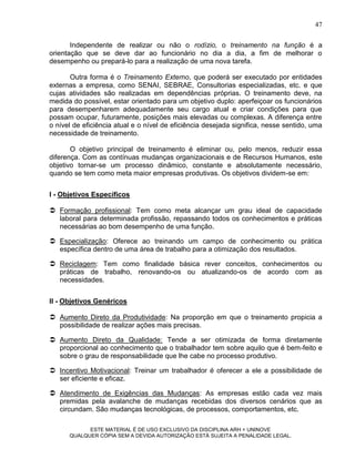 47

       Independente de realizar ou não o rodízio, o treinamento na função é a
orientação que se deve dar ao funcionário no dia a dia, a fim de melhorar o
desempenho ou prepará-lo para a realização de uma nova tarefa.

       Outra forma é o Treinamento Externo, que poderá ser executado por entidades
externas a empresa, como SENAI, SEBRAE, Consultorias especializadas, etc. e que
cujas atividades são realizadas em dependências próprias. O treinamento deve, na
medida do possível, estar orientado para um objetivo duplo: aperfeiçoar os funcionários
para desempenharem adequadamente seu cargo atual e criar condições para que
possam ocupar, futuramente, posições mais elevadas ou complexas. A diferença entre
o nível de eficiência atual e o nível de eficiência desejada significa, nesse sentido, uma
necessidade de treinamento.

       O objetivo principal de treinamento é eliminar ou, pelo menos, reduzir essa
diferença. Com as contínuas mudanças organizacionais e de Recursos Humanos, este
objetivo tornar-se um processo dinâmico, constante e absolutamente necessário,
quando se tem como meta maior empresas produtivas. Os objetivos dividem-se em:


I - Objetivos Específicos

 Formação profissional: Tem como meta alcançar um grau ideal de capacidade
  laboral para determinada profissão, repassando todos os conhecimentos e práticas
  necessárias ao bom desempenho de uma função.

 Especialização: Oferece ao treinando um campo de conhecimento ou prática
  específica dentro de uma área de trabalho para a otimização dos resultados.

 Reciclagem: Tem como finalidade básica rever conceitos, conhecimentos ou
  práticas de trabalho, renovando-os ou atualizando-os de acordo com as
  necessidades.


II - Objetivos Genéricos

 Aumento Direto da Produtividade: Na proporção em que o treinamento propicia a
  possibilidade de realizar ações mais precisas.

 Aumento Direto da Qualidade: Tende a ser otimizada de forma diretamente
  proporcional ao conhecimento que o trabalhador tem sobre aquilo que é bem-feito e
  sobre o grau de responsabilidade que lhe cabe no processo produtivo.

 Incentivo Motivacional: Treinar um trabalhador é oferecer a ele a possibilidade de
  ser eficiente e eficaz.

 Atendimento de Exigências das Mudanças: As empresas estão cada vez mais
  premidas pela avalanche de mudanças recebidas dos diversos cenários que as
  circundam. São mudanças tecnológicas, de processos, comportamentos, etc.

            ESTE MATERIAL É DE USO EXCLUSIVO DA DISCIPLINA ARH = UNINOVE
      QUALQUER CÓPIA SEM A DEVIDA AUTORIZAÇÃO ESTÁ SUJEITA A PENALIDADE LEGAL.
 