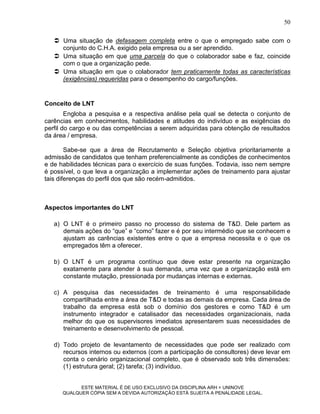 50

    Uma situação de defasagem completa entre o que o empregado sabe com o
     conjunto do C.H.A. exigido pela empresa ou a ser aprendido.
    Uma situação em que uma parcela do que o colaborador sabe e faz, coincide
     com o que a organização pede.
    Uma situação em que o colaborador tem praticamente todas as características
     (exigências) requeridas para o desempenho do cargo/funções.


Conceito de LNT
        Engloba a pesquisa e a respectiva análise pela qual se detecta o conjunto de
carências em conhecimentos, habilidades e atitudes do indivíduo e as exigências do
perfil do cargo e ou das competências a serem adquiridas para obtenção de resultados
da área / empresa.

        Sabe-se que a área de Recrutamento e Seleção objetiva prioritariamente a
admissão de candidatos que tenham preferencialmente as condições de conhecimentos
e de habilidades técnicas para o exercício de suas funções. Todavia, isso nem sempre
é possível, o que leva a organização a implementar ações de treinamento para ajustar
tais diferenças do perfil dos que são recém-admitidos.



Aspectos importantes do LNT

   a) O LNT é o primeiro passo no processo do sistema de T&D. Dele partem as
      demais ações do “que” e “como” fazer e é por seu intermédio que se conhecem e
      ajustam as carências existentes entre o que a empresa necessita e o que os
      empregados têm a oferecer.

   b) O LNT é um programa contínuo que deve estar presente na organização
      exatamente para atender à sua demanda, uma vez que a organização está em
      constante mutação, pressionada por mudanças internas e externas.

   c) A pesquisa das necessidades de treinamento é uma responsabilidade
      compartilhada entre a área de T&D e todas as demais da empresa. Cada área de
      trabalho da empresa está sob o domínio dos gestores e como T&D é um
      instrumento integrador e catalisador das necessidades organizacionais, nada
      melhor do que os supervisores imediatos apresentarem suas necessidades de
      treinamento e desenvolvimento de pessoal.

   d) Todo projeto de levantamento de necessidades que pode ser realizado com
      recursos internos ou externos (com a participação de consultores) deve levar em
      conta o cenário organizacional completo, que é observado sob três dimensões:
      (1) estrutura geral; (2) tarefa; (3) indivíduo.


            ESTE MATERIAL É DE USO EXCLUSIVO DA DISCIPLINA ARH = UNINOVE
      QUALQUER CÓPIA SEM A DEVIDA AUTORIZAÇÃO ESTÁ SUJEITA A PENALIDADE LEGAL.
 