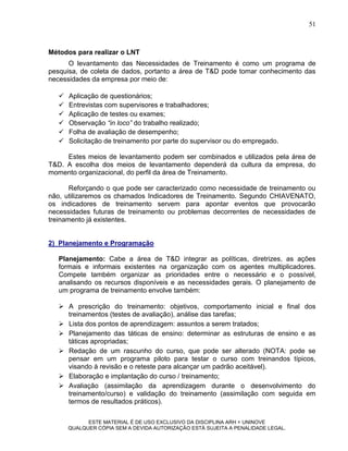 51



Métodos para realizar o LNT
      O levantamento das Necessidades de Treinamento é como um programa de
pesquisa, de coleta de dados, portanto a área de T&D pode tomar conhecimento das
necessidades da empresa por meio de:

      Aplicação de questionários;
      Entrevistas com supervisores e trabalhadores;
      Aplicação de testes ou exames;
      Observação “in loco” do trabalho realizado;
      Folha de avaliação de desempenho;
      Solicitação de treinamento por parte do supervisor ou do empregado.

     Estes meios de levantamento podem ser combinados e utilizados pela área de
T&D. A escolha dos meios de levantamento dependerá da cultura da empresa, do
momento organizacional, do perfil da área de Treinamento.

       Reforçando o que pode ser caracterizado como necessidade de treinamento ou
não, utilizaremos os chamados Indicadores de Treinamento. Segundo CHIAVENATO,
os indicadores de treinamento servem para apontar eventos que provocarão
necessidades futuras de treinamento ou problemas decorrentes de necessidades de
treinamento já existentes.


2) Planejamento e Programação

   Planejamento: Cabe a área de T&D integrar as políticas, diretrizes, as ações
   formais e informais existentes na organização com os agentes multiplicadores.
   Compete também organizar as prioridades entre o necessário e o possível,
   analisando os recursos disponíveis e as necessidades gerais. O planejamento de
   um programa de treinamento envolve também:

    A prescrição do treinamento: objetivos, comportamento inicial e final dos
     treinamentos (testes de avaliação), análise das tarefas;
    Lista dos pontos de aprendizagem: assuntos a serem tratados;
    Planejamento das táticas de ensino: determinar as estruturas de ensino e as
     táticas apropriadas;
    Redação de um rascunho do curso, que pode ser alterado (NOTA: pode se
     pensar em um programa piloto para testar o curso com treinandos típicos,
     visando à revisão e o reteste para alcançar um padrão aceitável).
    Elaboração e implantação do curso / treinamento;
    Avaliação (assimilação da aprendizagem durante o desenvolvimento do
     treinamento/curso) e validação do treinamento (assimilação com seguida em
     termos de resultados práticos).

             ESTE MATERIAL É DE USO EXCLUSIVO DA DISCIPLINA ARH = UNINOVE
       QUALQUER CÓPIA SEM A DEVIDA AUTORIZAÇÃO ESTÁ SUJEITA A PENALIDADE LEGAL.
 