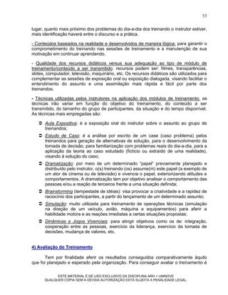 53

lugar, quanto mais próximo dos problemas do dia-a-dia dos treinando o instrutor estiver,
mais identificação haverá entre o discurso e a prática.

- Conteúdos baseados na realidade e desenvolvidos de maneira lógica: para garantir o
comprometimento do treinando nas sessões de treinamento e a manutenção de sua
motivação em continuar aprendendo.

- Qualidade dos recursos didáticos versus sua adequação ao tipo de módulo de
treinamento/conteúdo a ser transmitido: recursos podem ser: filmes, transparências,
slides, computador, televisão, maquinário, etc. Os recursos didáticos são utilizados para
complementar as sessões de exposição oral ou exposição dialogada, visando facilitar o
entendimento do assunto e uma assimilação mais rápida e fácil por parte dos
treinandos.

- Técnicas utilizadas pelos instrutores na aplicação dos módulos de treinamento: as
técnicas irão variar em função do objetivo do treinamento, do conteúdo a ser
transmitido, do tamanho do grupo de participantes, da situação e do tempo disponível.
As técnicas mais empregadas são:

    Aula Expositiva: é a exposição oral do instrutor sobre o assunto ao grupo de
     treinandos;
    Estudo de Caso: é a análise por escrito de um case (caso problema) pelos
     treinandos para geração de alternativas de solução, para o desenvolvimento da
     tomada de decisão, para familiarização com problemas reais do dia-a-dia, para a
     aplicação da teoria ao caso estudado (fictício ou extraído de uma realidade),
     visando à solução do caso;
    Dramatização: por meio de um determinado “papel” previamente planejado e
     distribuído pelo instrutor, o(s) treinando (os) assume(m) este papel (a exemplo de
     um ator de cinema ou de televisão) e vivencia o papel, exteriorizando atitudes e
     comportamentos. A dramatização tem por objetivo analisar o comportamento das
     pessoas e/ou a reação de terceiros frente a uma situação definida;
    Brainstorming (tempestade de idéias): visa provocar a criatividade e a rapidez de
     raciocínio dos participantes, a partir do lançamento de um determinado assunto;
    Simulação: muito utilizada para treinamento de operações técnicas (simulação
     na direção de um veículo, avião, máquina e equipamentos) para aferir a
     habilidade motora e as reações imediatas a certas situações propostas;
    Dinâmicas e Jogos Vivenciais: para atingir objetivos como os de: integração,
     cooperação entre as pessoas, exercício da liderança, exercício da tomada de
     decisões, mudança de valores, etc.


4) Avaliação do Treinamento

      Tem por finalidade aferir os resultados conseguidos comparativamente àquilo
que foi planejado e esperado pela organização. Para conseguir avaliar o treinamento é

            ESTE MATERIAL É DE USO EXCLUSIVO DA DISCIPLINA ARH = UNINOVE
      QUALQUER CÓPIA SEM A DEVIDA AUTORIZAÇÃO ESTÁ SUJEITA A PENALIDADE LEGAL.
 