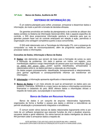 56



14ª Aula:   Banco de Dados, Auditoria de RH

                      SISTEMAS DE INFORMAÇÃO (SI)
      É um sistema planejado para colher, processar, armazenar e disseminar dados e
informação, de modo a permitir a tomada de decisões eficazes.

       Os gerentes envolvidos em tarefas de planejamento e de controle se utilizam dos
dados contidos no Sistema de Informação Gerencial (SIG). Sob o aspecto específico de
controle, o SIG deve proporcionar informação oportuna e relevante para que os
gerentes possam fazer uso do controle antecipado em relação à ação, permitindo à
organização uma vantagem competitiva quanto a seus concorrentes.

      O SIG está relacionado com a Tecnologia da Informação (TI), com a presença do
computador ou rede de microcomputadores, além de programas específicos para
processar dados e informações.

Conceitos de Dados, Informação e Banco de Dados

 Dados: são elementos que servem de base para a formação de juízos ou para
  a resolução de problemas. Um dado é apenas um índice, um registro, uma
  manifestação objetiva e exige interpretação da pessoa para sua manipulação. Em si
  os dados têm pouco valor, porém quando classificados, armazenados e
  relacionados entre si, os dados permitem a obtenção de informação.
  Os dados exigem processamento: classificação, armazenamento e relacionamento,
  para ganhar significado e consequentemente informar (se transformar em
  informação).

 Informação: a informação apresenta significado e intencionalidade.

 Banco de Dados: é um meio através do qual se armazenam os dados para uso
  posterior. Exemplos: SERASA é o maior banco de dados e informações econômicas
  financeiras e cadastrais do país; IBGE oferece dados e informações oficiais a
  respeito de nosso país, sua população e sua economia.

                  Banco de Dados em Recursos Humanos
       Banco de dados é um conjunto de arquivos relacionados logicamente,
organizados de forma a facilitar o acesso aos dados e eliminar a redundância ao
permitir atualização e processamento integrados e simultâneos.

      É comum existir vários bancos de dados relacionados logicamente entre si por
meio de um software (programa) que executar funções de criar e atualizar arquivos,
recuperar dados e gerar relatórios. Os vários bancos de dados interligados da área de
RH permitem obter e armazenar dados a respeito de:

            ESTE MATERIAL É DE USO EXCLUSIVO DA DISCIPLINA ARH = UNINOVE
      QUALQUER CÓPIA SEM A DEVIDA AUTORIZAÇÃO ESTÁ SUJEITA A PENALIDADE LEGAL.
 