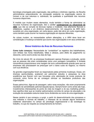 5

tecnologia empregada pela organização, das políticas e diretrizes vigentes, da filosofia
administrativa preponderante, da concepção existente na organização acerca do
homem e de sua natureza e, sobretudo, da qualidade e quantidade dos recursos
humanos disponíveis.

À medida que mudam esses elementos, muda também a forma de administrar os
recursos humanos da organização. Daí o caráter contingencial ou situacional da
ARH, que não se compõe de técnicas rígidas e imutáveis, mas altamente flexíveis e
adaptáveis, sujeitas a um dinâmico desenvolvimento. Um esquema da ARH bem-
sucedido em uma organização, em certa época, pode não sê-lo em outra organização,
como também pode ocorrer na mesma organização em épocas diferentes.

As coisas mudam, as necessidades sofrem alterações, e a ARH deve levar em
consideração a mudança constante que ocorre nas organizações e em seus ambientes.


              Breve histórico da Área de Recursos Humanos
Como tudo começou: Necessidade de “contabilizar” os registros dos trabalhadores,
com ênfase nas horas trabalhadas, faltas e atrasos, para efeito de pagamento ou
desconto, como ocorre ainda nos dias de hoje.

No início do século XX, as empresas focalizavam apenas finanças e produção, sendo
que as pessoas não eram consideradas como uma vantagem competitiva. A limitada
concorrência proporcionava uma margem de lucro suficientemente grande para que as
empresas não precisassem se preocupar com o baixo custo do negócio, ou mesmo
com sua eficiência.

As grandes organizações foram as responsáveis pelas primeiras mudanças. Essas, em
diversas oportunidades, acabaram por patrocinar estudos e pesquisas na área
acadêmica que fizeram com que houvesse uma valorização de novas posturas de
comando como forma de se conseguir otimizar os resultados produtivos das
organizações.

Esses patrocínios, diga-se de passagem, salvo raras exceções, não eram propriamente
resultado da sensibilidade patronal daquela época. Sempre foram como ainda são hoje,
investimentos interessantes do ponto de vista da imagem e do seu marketing político.
Isso significa dizer que se mostrar patrocinadora convicta do campo da educação e da
evolução da sociedade costuma trazer bons dividendos ao nome de uma organização.

Nesse cenário é que começou a surgir, a partir do desenvolvimento dos processos e
dos métodos e normas de trabalho, o interesse de se estudar alguns fenômenos
colaterais observados no campo da psicologia organizacional e da sociologia no
trabalho, no que diz respeito ao comportamento do homem.




            ESTE MATERIAL É DE USO EXCLUSIVO DA DISCIPLINA ARH = UNINOVE
      QUALQUER CÓPIA SEM A DEVIDA AUTORIZAÇÃO ESTÁ SUJEITA A PENALIDADE LEGAL.
 
