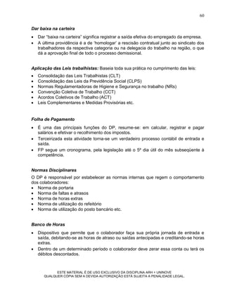 60

Dar baixa na carteira
   Dar “baixa na carteira” significa registrar a saída efetiva do empregado da empresa.
   A última providência é a de „homologar‟ a rescisão contratual junto ao sindicato dos
    trabalhadores da respectiva categoria ou na delegacia do trabalho na região, o que
    dá a aprovação final de todo o processo demissional.


Aplicação das Leis trabalhistas: Baseia toda sua prática no cumprimento das leis:
   Consolidação das Leis Trabalhistas (CLT)
   Consolidação das Leis da Previdência Social (CLPS)
   Normas Regulamentadoras de Higiene e Segurança no trabalho (NRs)
   Convenção Coletiva de Trabalho (CCT)
   Acordos Coletivos de Trabalho (ACT)
   Leis Complementares e Medidas Provisórias etc.


Folha de Pagamento
   É uma das principais funções do DP, resume-se: em calcular, registrar e pagar
    salários e efetivar o recolhimento dos impostos.
   Terceirizada esta atividade torna-se um verdadeiro processo contábil de entrada e
    saída.
   FP segue um cronograma, pela legislação até o 5º dia útil do mês subseqüente à
    competência.


Normas Disciplinares
O DP é responsável por estabelecer as normas internas que regem o comportamento
dos colaboradores:
 Norma de portaria
 Norma de faltas e atrasos
 Norma de horas extras
 Norma de utilização do refeitório
 Norma de utilização do posto bancário etc.


Banco de Horas
   Dispositivo que permite que o colaborador faça sua própria jornada de entrada e
    saída, debitando-se as horas de atraso ou saídas antecipadas e creditando-se horas
    extras.
   Dentro de um determinado período o colaborador deve zerar essa conta ou terá os
    débitos descontados.



             ESTE MATERIAL É DE USO EXCLUSIVO DA DISCIPLINA ARH = UNINOVE
       QUALQUER CÓPIA SEM A DEVIDA AUTORIZAÇÃO ESTÁ SUJEITA A PENALIDADE LEGAL.
 