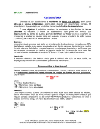 61

16ª Aula:    Absenteísmo

                                    ABSENTEÍSMO
      Entende-se por absenteísmo o montante de faltas no trabalho, bem como
atrasos e saídas antecipadas acontecidas durante um determinado período. O
absenteísmo é gerenciado por um índice denominado Índice de Absenteísmo.
       O seu objetivo é subsidiar análises de variações e tendências de horas
perdidas no trabalho. O índice de absenteísmo (que pode ser medido por
departamento ou centro de custos) permite identificar os “focos” onde se originam os
problemas e analisar as causas para, em seguida, preparar um plano de ação (ações
corretivas) para neutralizar as respectivas causas.
Exemplo:
Uma determinada empresa que, após um levantamento de absenteísmo, constatou que 30%
das faltas ao trabalho e das saídas antecipadas eram devido à procura de atendimento médico
durante a jornada de trabalho. Uma vez levantado o custo desse absenteísmo, verificou-se que
se a empresa contratasse um médico, em jornada parcial de 3 horas por dia, daria conta das
necessidades dos funcionários a um custo 50% menor do que o do próprio absenteísmo.

Resultado:
A empresa contratou um médico clínico geral e diminuiu em 50% os seus custos, os
empregados ganharam em comodidade e qualidade de atendimento.


                            Como quantificar o Absenteísmo?

Existem diversas formas de quantificar o absenteísmo, contudo, a fórmula mais utilizada é a
que demonstra o número de horas perdidas em relação ao número de horas planejadas.
Veja a seguir:
                                       Ia = Nhp x 100
                                            NhP
Onde:
Ia = Índice de absenteísmo
Nhp = Número de horas perdidas
NhP = Número de horas planejadas
Exemplo:
Uma empresa somou, durante um determinado mês, 1254 horas entre atrasos ao trabalho,
saídas antecipadas, faltas de meio período e período integral. O Planejamento indicava que
naquele período a expectativa era de cumprir 18.000 horas produtivas. Ocasionada por faltas e
atrasos, a empresa atingiu um índice de absenteísmo de 6,96%. Observe:

Nhp = 1254
NHP= 18000
Ia = ?                                     Ia = Nhp x 100
                                                NhP
                                                              Ia = 1254 x 100 - Ia = 6,96%
                                                                  18000



            ESTE MATERIAL É DE USO EXCLUSIVO DA DISCIPLINA ARH = UNINOVE
      QUALQUER CÓPIA SEM A DEVIDA AUTORIZAÇÃO ESTÁ SUJEITA A PENALIDADE LEGAL.
 