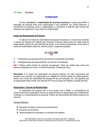 63

17ª Aula:    Turnover

                                     TURNOVER

       O termo turnover ou rotatividade de recursos humanos é usado para definir a
flutuação de pessoal entre uma organização e seu ambiente, em outras palavras, o
intercâmbio de pessoas entre a organização e o ambiente é definido pelo volume de
pessoas que ingressam e que saem da organização.


Índice de Rotatividade de Pessoal

       O cálculo do índice de rotatividade de pessoal é baseado no volume de entradas
e saídas de pessoal em relação aos recursos humanos disponíveis em certa área da
organização, dentro de certo período de tempo, e em termos percentuais. Para medir o
índice de rotatividade utiliza-se, dentre outras, a seguinte equação:


                                    ((A + D) x 100)
                                          EM

A   = Admissões de pessoal dentro do período considerado (entradas)
D   = Desligamentos de pessoal dentro do período considerado
EM = Efetivo médio dentro do período considerado. Pode ser obtido pela soma dos
efetivos existentes no inicio e no final do período, dividida por dois.


Resultado = O índice de rotatividade de pessoal exprime um valor percentual das
pessoas que circulam na organização em relação ao número médio de colaboradores.
Assim, se o índice de rotatividade de pessoal for de, por exemplo, 3%, isto significa que
a organização pode contar com apenas 97% de sua força de trabalho naquele período.


Diagnóstico: Causas da Rotatividade
       A rotatividade de pessoal não é uma causa, mas o efeito, a conseqüência de
certos fenômenos localizados interna ou externamente à organização que condicionam
a atitude e o comportamento do pessoal. Podem ser decorrentes de fatores externos ou
internos:

Fatores Externos

     Situação de oferta e procura de profissionais
     Conjuntura econômica
     Oportunidades de empregos no mercado de trabalho


            ESTE MATERIAL É DE USO EXCLUSIVO DA DISCIPLINA ARH = UNINOVE
      QUALQUER CÓPIA SEM A DEVIDA AUTORIZAÇÃO ESTÁ SUJEITA A PENALIDADE LEGAL.
 