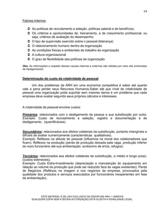 64

Fatores Internos

    As políticas de recrutamento e seleção, políticas salarial e de benefícios;
    Os critérios e oportunidades de: treinamento, e de crescimento profissional, ou
     seja, critérios de avaliação do desempenho;
    O tipo de supervisão exercido sobre o pessoal (liderança)
    O relacionamento humano dentro da organização
    As condições físicas e ambientais de trabalho da organização
    A cultura organizacional
    O grau de flexibilidade das políticas da organização

Obs. As informações a respeito dessas causas internas e externas são obtidas por meio das entrevistas
de desligamentos.


Determinação do custo da rotatividade de pessoal

      Um dos problemas da ARH em uma economia competitiva é saber até quanto
vale a pena perder seus Recursos Humanos.Saber até que nível de rotatividade de
pessoal uma organização pode suportar sem maiores danos é um problema que cada
empresa deve avaliar segundo seus próprios cálculos e interesses.


A rotatividade de pessoal envolve custos:

Primários: relacionados com o desligamento da pessoa e sua substituição por outra.
Exemplo: Custo de recrutamento e seleção, registro e documentação e de
desligamento. (quantificáveis)


Secundários: relacionados aos efeitos colaterais da substituição, portanto intangíveis e
difíceis de avaliar numericamente (características qualitativas).
Exemplo: Reflexos na atitude do pessoal (influencia na moral dos colaboradores que
ficam). Reflexos na produção (perda de produção deixada pela vaga, produção inferior
do novo funcionário até sua ambientação: acréscimo de erros, refugos).


Terciários: relacionados aos efeitos colaterais da substituição, a médio e longo prazo.
(custos estimáveis).
Exemplo: Custo Extra-Investimento (depreciação e manutenção do equipamento em
relação ao volume da produção que pode ser reduzido face às vagas existentes). Perda
de Negócios (Reflexos na imagem e nos negócios da empresa, provocados pela
qualidade dos produtos e serviços executados por funcionários inexperientes em fase
de ambientação).




             ESTE MATERIAL É DE USO EXCLUSIVO DA DISCIPLINA ARH = UNINOVE
       QUALQUER CÓPIA SEM A DEVIDA AUTORIZAÇÃO ESTÁ SUJEITA A PENALIDADE LEGAL.
 