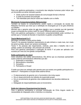 66

Para uma gerência participativa o movimento das relações humanas pode indicar que
um funcionário se sente motivado quando:
      Pode usufruir de razoável sistema de comunicação formal e informal
      É parte do processo de produção
      Tem liberdade para discutir sobre seu trabalho com a chefia

Movimento Comportamentalista (Behaviorista)
Também se baseia no comportamento, porém rejeita a concepção da escola das
Relações Humanas que dizia que a satisfação do empregado por si só gera eficiência
no trabalho.
Afirmam que o gerente antes de agir deve decidir e que a posição que ele (gerente)
ocupa na empresa lhe confere maior ou menor influência sobre as pessoas.
Para uma gerência participativa o movimento comportamentalista pode contribuir no
sentido que a Tomada de Decisão é importante na gestão compartilhada

Teoria Motivacional X e Y
McGregor concebeu a teoria acima citada.
Teoria X: As pessoas trabalham basicamente só pelo dinheiro e nada mais, tem medo
de serem punidas, devem ser sempre controladas.
Teoria Y: As pessoas são responsáveis, criativas, para elas o trabalho não é um
castigo, podem se autodirigir, não precisam de controle.
Para uma gerência participativa a aplicação da teoria Y só pode ser aplicada com
sucesso por meio de uma gestão compartilhada.

Estilo participativo de Likert
Outro estudioso dos estilos administrativos. Ele afirma que as empresas apresentam
quatro sistemas administrativos diferentes que são:
   1. Explorador e Autoritário
   2. Benevolente e Autoritário
   3. Consultivo
   4. Participativo e Grupal

O estilo que deve ser adotado pelo gerente para que exista uma gestão participativa é o
sistema 4 – Participativo e Grupal neste sistema temos:

 O relacionamento do gerente com o funcionário é de mútuo apoio
 Há um desenvolvimento de métodos de supervisão grupal
 Há um envolvimento do gerente e dos colaboradores nas decisões relativas às
  tarefas
 Delegação de responsabilidades para os funcionários


Estilo de Liderança Organizacional de Argyris
Para a gerência participativa a principal contribuição de Chris Argyris reside na
necessidade de integração entre o indivíduo e a empresa.


             ESTE MATERIAL É DE USO EXCLUSIVO DA DISCIPLINA ARH = UNINOVE
       QUALQUER CÓPIA SEM A DEVIDA AUTORIZAÇÃO ESTÁ SUJEITA A PENALIDADE LEGAL.
 