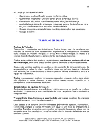 68

3 – Um grupo de trabalho eficiente:
      Os membros e o líder têm alto grau de confiança mútua
      Quanto mais importante é um valor para o grupo, o indivíduo o aceita
      Os membros são peritos nos diferentes papéis e funções de liderança
      As atividades de interação, solução de problemas, tomada de decisões por parte
       do grupo são feitas em uma atmosfera de solidariedade
      O grupo empenha-se em ajudar cada membro a desenvolver sua capacidade
      O grupo é criativo



                             TRABALHO EM EQUIPE

Equipes de Trabalho
Desenvolver competências para trabalhar em Equipe é o processo de transformar um
conjunto de indivíduos com necessidades, experiências e competências diferentes
numa unidade de trabalho integrada e eficaz. Nessa transformação, as metas e a
energia dos indivíduos fundem-se para sustentar os objetivos da equipe.

Equipe = comunidade de trabalho – os participantes dominam as melhores técnicas
de conversação, onde tanto o lado racional como o emocional é tratado abertamente.

Equipe não significa ausência de conflitos e sim aumento do comprometimento, da
responsabilidade pelas decisões. Humildade diante dos próprios talentos, tolerância
com as limitações, poder despojado e amor às pessoas formam a base sólida em que a
equipe irá se sustentar.

Equipe = pessoas com objetivos comuns que dependem umas das outras para atingir
tais objetivos – estão dispostas a compartilhar conhecimentos, experiências e
percepções a favor de melhores resultados.

Características de equipes de verdade:
Dedicação dos participantes em prol de um objetivo comum e do desafio de produzir
resultados, compromisso e responsabilidade de todos, respeito mútuo e sentimentos
compartilhados.

Transparência, ética, franqueza e assertividade são valores e práticas de empresas
que obtém sucesso com o trabalho em equipe.

Cada pessoa é um conjunto único de interesses, preferências, aptidões, experiências,
sentimentos, crenças e valores. O trabalho em equipe é um misto de antagonismo e
conexões. Trabalhar em equipe é um exercício permanente de aprender a lidar com os
antagonismos e tirar proveito das conexões – abrir mão de vontades individuais ante as
vontades comuns.

             ESTE MATERIAL É DE USO EXCLUSIVO DA DISCIPLINA ARH = UNINOVE
       QUALQUER CÓPIA SEM A DEVIDA AUTORIZAÇÃO ESTÁ SUJEITA A PENALIDADE LEGAL.
 
