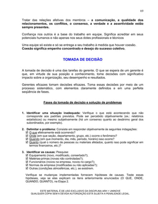 69

Tratar das relações afetivas dos membros – a comunicação, a qualidade dos
relacionamentos, os conflitos, o consenso, a verdade e a assertividade estão
sempre presentes.

Confiança nos outros é a base do trabalho em equipe. Significa acreditar em seus
potenciais humanos e não apenas nos seus dotes profissionais e técnicos

Uma equipe só existe e só se entrega a seu trabalho à medida que houver coesão.
Coesão significa empenho concentrado e desejo do sucesso coletivo.


                              TOMADA DE DECISÃO

A tomada de decisão é uma das tarefas do gerente. O que se espera de um gerente é
que, em virtude de sua posição e conhecimento, tome decisões com significativo
impacto sobre a organização, seu desempenho e resultados.

Gerentes eficazes tomam decisões eficazes. Toma essas decisões por meio de um
processo sistemático, com elementos claramente definidos e em uma perfeita
seqüência de fases.


                Fases da tomada de decisão e solução de problemas


1. Identificar uma situação inadequada: Verifique o que está acontecendo que não
   corresponde aos padrões previstos. Pode ser percebido objetivamente (ex.: relatórios
   estatísticos) ou mesmo subjetivamente (há um consenso quanto ao desânimo geral dos
   subordinados, por exemplo).

2. Delimitar o problema: Consiste em responder objetivamente às seguintes indagações:
    O que efetivamente está ocorrendo?
    Onde (em que seção, departamento, grupo, etc.) ocorre o fenômeno?
    Quando (em que momento, dia, mês, período, horário) isso ocorre?
    Quanto (qual o número de pessoas ou materiais afetados, quanto isso pode significar em
     termos financeiros, etc.)?

3. Identificar as causas: Pesquise:
    Equipamento (novo, modificado, consertado?);
    Matérias-primas (novas não controladas?);
    Funcionários (novos na empresa, novos no cargo?);
    Normas da empresa (modificadas ou não aplicadas?);
    Outras (condições atmosféricas, etc.), se existirem.

  Verifique se mudanças implementadas fornecem hipóteses de causas. Teste essas
  hipóteses, veja se elas explicam os itens anteriormente enunciados (O QUE, ONDE,
  QUANDO, QUANTO), na Etapa 2.


            ESTE MATERIAL É DE USO EXCLUSIVO DA DISCIPLINA ARH = UNINOVE
      QUALQUER CÓPIA SEM A DEVIDA AUTORIZAÇÃO ESTÁ SUJEITA A PENALIDADE LEGAL.
 
