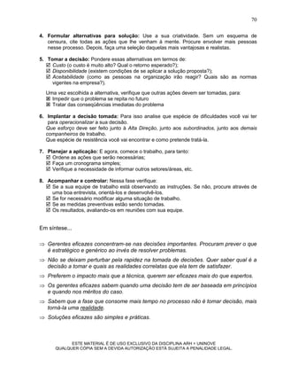 70

4. Formular alternativas para solução: Use a sua criatividade. Sem um esquema de
   censura, cite todas as ações que lhe venham à mente. Procure envolver mais pessoas
   nesse processo. Depois, faça uma seleção daquelas mais vantajosas e realistas.

5. Tomar a decisão: Pondere essas alternativas em termos de:
    Custo (o custo é muito alto? Qual o retorno esperado?);
    Disponibilidade (existem condições de se aplicar a solução proposta?);
    Aceitabilidade (como as pessoas na organização irão reagir? Quais são as normas
     vigentes na empresa?).
  Uma vez escolhida a alternativa, verifique que outras ações devem ser tomadas, para:
   Impedir que o problema se repita no futuro
   Tratar das conseqüências imediatas do problema

6. Implantar a decisão tomada: Para isso analise que espécie de dificuldades você vai ter
    para operacionalizar a sua decisão.
   Que esforço deve ser feito junto à Alta Direção, junto aos subordinados, junto aos demais
   companheiros de trabalho.
   Que espécie de resistência você vai encontrar e como pretende tratá-la.

7. Planejar a aplicação: E agora, comece o trabalho, para tanto:
    Ordene as ações que serão necessárias;
    Faça um cronograma simples;
    Verifique a necessidade de informar outros setores/áreas, etc.

8. Acompanhar e controlar: Nessa fase verifique:
    Se a sua equipe de trabalho está observando as instruções. Se não, procure através de
     uma boa entrevista, orientá-los e desenvolvê-los.
    Se for necessário modificar alguma situação de trabalho.
    Se as medidas preventivas estão sendo tomadas.
    Os resultados, avaliando-os em reuniões com sua equipe.


Em síntese...

 Gerentes eficazes concentram-se nas decisões importantes. Procuram prever o que
  é estratégico e genérico ao invés de resolver problemas.
 Não se deixam perturbar pela rapidez na tomada de decisões. Quer saber qual é a
  decisão a tomar e quais as realidades correlatas que ela tem de satisfazer.
 Preferem o impacto mais que a técnica, querem ser eficazes mais do que espertos.
 Os gerentes eficazes sabem quando uma decisão tem de ser baseada em princípios
  e quando nos méritos do caso.
 Sabem que a fase que consome mais tempo no processo não é tomar decisão, mais
  torná-la uma realidade.
 Soluções eficazes são simples e práticas.



             ESTE MATERIAL É DE USO EXCLUSIVO DA DISCIPLINA ARH = UNINOVE
       QUALQUER CÓPIA SEM A DEVIDA AUTORIZAÇÃO ESTÁ SUJEITA A PENALIDADE LEGAL.
 