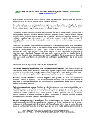 72

   Texto: O que um iceberg tem a ver com a administração de conflitos? Floriano Serra
                                    (www.rhcentral.com.br)



A negação de um conflito é mais prejudicial que a sua existência, pelo simples fato de que o
reconhecimento do mesmo conduz a uma busca de solução.

Em muitas culturas empresariais, cultiva-se a prática incondicional da conciliação, dos panos
quentes ou do deixa pra lá, fazendo-se vistas grossas às relações e situações de choque –
aberto ou camuflado -, sob a justificativa de se evitar o conflito.

Trata-se de uma miopia em administração. Na maioria das vezes, essa resistência em admitir o
conflito advém do temor de tomar as decisões que a situação requer. Trata-se de uma posição
cômoda, porém perigosa, pois, enquanto não se admite o conflito, ele continua crescendo nos
bastidores e pode chegar a um ponto de não mais se ter controle sobre ele. Quando este ponto
é atingido, a fase seguinte é a da explosão, com todos os danos resultantes, alguns dos quais
irreparáveis.

A verdade é que não há como impedir a ocorrência de conflitos entre pessoas num contexto tão
naturalmente competitivo como o das organizações. Neste contexto, todos os profissionais
buscam o desenvolvimento da carreira, e não podemos esquecer que o topo da pirâmide
hierárquica é muito mais estreito do que a sua base e, portanto, nem todos aqueles que se
encontram aqui caberão ali. Dessa corrida para o alto, costuma resultar um tipo freqüente de
conflito, por força de uma competição nem sempre saudável. Portanto, parece-me de muito
mais bom senso aprendermos a administrar os conflitos do que temê-los – ou, o que é pior,
negá-los.


Permito-me aqui dar algumas recomendações nesse sentido:

Internalizar na equipe a prática da ética e do respeito profissional. É perfeitamente possível
a competição sadia, desde que sejam observados estes princípios. Cabe ao gestor de pessoas
estimular o comportamento ético, principalmente pelo exemplo, o qual pode ser observado –
dentre outras maneiras – pelos critérios que o mesmo utiliza nas ações e decisões.

Promover reuniões periódicas entre os dirigentes e os gestores. Se bem conduzidas essas
reuniões – breves e objetivas - são excelentes oportunidades para que sejam definidos ou
reforçados os pontos fundamentais dos princípios éticos que se deseja utilizar para as situações
quem possam gerar conflitos.

Estimular o espírito de equipe. Atualmente, não há mais espaço para os heróis solitários – e o
futebol tem sido um excelente exemplo disso. Da mesma maneira que um time, nenhuma
empresa sobrevive mais à custa apenas de valores individuais. Acabou a era do eu ganhei, nós
empatamos, vocês perderam. Hoje, todos ganham ou todos perdem. Por isso, é decisivo
instalar, alimentar e manter o espírito de grupo, priorizando os méritos coletivos, evitando
protecionismos, salvadores da pátria e estrelas na equipe.

Manter a empresa receptiva a mudanças. As inovações devem ser vistas como elementos de
crescimento e não como fatores geradores de insegurança. Muitos conflitos nascem do temor a
mudanças, criando resistências de um lado e (re)pressões do outro. Toda a equipe deve ser
levada a compreender que, se é verdade que não se deve mudar apenas por modismo ou

             ESTE MATERIAL É DE USO EXCLUSIVO DA DISCIPLINA ARH = UNINOVE
       QUALQUER CÓPIA SEM A DEVIDA AUTORIZAÇÃO ESTÁ SUJEITA A PENALIDADE LEGAL.
 
