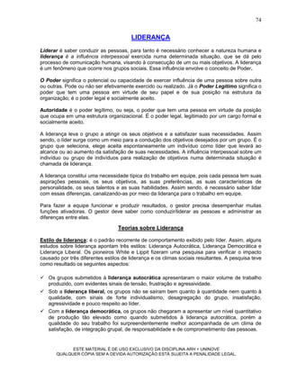 74


                                       LIDERANÇA
Liderar é saber conduzir as pessoas, para tanto é necessário conhecer a natureza humana e
liderança é a influência interpessoal exercida numa determinada situação, que se dá pelo
processo de comunicação humana, visando à consecução de um ou mais objetivos. A liderança
é um fenômeno que ocorre nos grupos sociais. Essa influência envolve o conceito de Poder.

O Poder significa o potencial ou capacidade de exercer influência de uma pessoa sobre outra
ou outras. Pode ou não ser efetivamente exercido ou realizado. Já o Poder Legítimo significa o
poder que tem uma pessoa em virtude de seu papel e de sua posição na estrutura da
organização; é o poder legal e socialmente aceito.

Autoridade é o poder legítimo, ou seja, o poder que tem uma pessoa em virtude da posição
que ocupa em uma estrutura organizacional. É o poder legal, legitimado por um cargo formal e
socialmente aceito.

A liderança leva o grupo a atingir os seus objetivos e a satisfazer suas necessidades. Assim
sendo, o líder surge como um meio para a condução dos objetivos desejados por um grupo. É o
grupo que seleciona, elege aceita espontaneamente um indivíduo como líder que levará ao
alcance ou ao aumento da satisfação de suas necessidades. A influência interpessoal sobre um
indivíduo ou grupo de indivíduos para realização de objetivos numa determinada situação é
chamada de liderança.

A liderança constitui uma necessidade típica do trabalho em equipe, pois cada pessoa tem suas
aspirações pessoais, os seus objetivos, as suas preferências, as suas características de
personalidade, os seus talentos e as suas habilidades. Assim sendo, é necessário saber lidar
com essas diferenças, canalizando-as por meio da liderança para o trabalho em equipe.

Para fazer a equipe funcionar e produzir resultados, o gestor precisa desempenhar muitas
funções ativadoras. O gestor deve saber como conduzir/liderar as pessoas e administrar as
diferenças entre elas.

                                  Teorias sobre Liderança

Estilo de liderança: é o padrão recorrente de comportamento exibido pelo líder. Assim, alguns
estudos sobre liderança apontam três estilos: Liderança Autocrática, Liderança Democrática e
Liderança Liberal. Os pioneiros White e Lippit fizeram uma pesquisa para verificar o impacto
causado por três diferentes estilos de liderança e os climas sociais resultantes. A pesquisa teve
como resultado os seguintes aspectos:

 Os grupos submetidos à liderança autocrática apresentaram o maior volume de trabalho
  produzido, com evidentes sinais de tensão, frustração e agressividade.
 Sob a liderança liberal, os grupos não se saíram bem quanto à quantidade nem quanto à
  qualidade, com sinais de forte individualismo, desagregação do grupo, insatisfação,
  agressividade e pouco respeito ao líder.
 Com a liderança democrática, os grupos não chegaram a apresentar um nível quantitativo
  de produção tão elevado como quando submetidos à liderança autocrática, porém a
  qualidade do seu trabalho foi surpreendentemente melhor acompanhada de um clima de
  satisfação, de integração grupal, de responsabilidade e de comprometimento das pessoas.


             ESTE MATERIAL É DE USO EXCLUSIVO DA DISCIPLINA ARH = UNINOVE
       QUALQUER CÓPIA SEM A DEVIDA AUTORIZAÇÃO ESTÁ SUJEITA A PENALIDADE LEGAL.
 