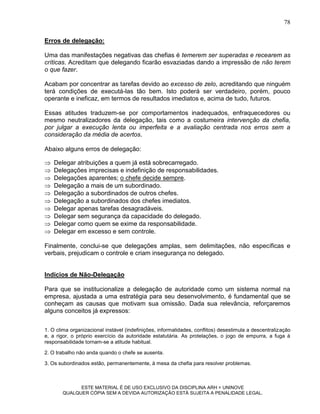 78

Erros de delegação:

Uma das manifestações negativas das chefias é temerem ser superadas e recearem as
críticas. Acreditam que delegando ficarão esvaziadas dando a impressão de não terem
o que fazer.

Acabam por concentrar as tarefas devido ao excesso de zelo, acreditando que ninguém
terá condições de executá-las tão bem. Isto poderá ser verdadeiro, porém, pouco
operante e ineficaz, em termos de resultados imediatos e, acima de tudo, futuros.

Essas atitudes traduzem-se por comportamentos inadequados, enfraquecedores ou
mesmo neutralizadores da delegação, tais como a costumeira intervenção da chefia,
por julgar a execução lenta ou imperfeita e a avaliação centrada nos erros sem a
consideração da média de acertos.

Abaixo alguns erros de delegação:

   Delegar atribuições a quem já está sobrecarregado.
   Delegações imprecisas e indefinição de responsabilidades.
   Delegações aparentes; o chefe decide sempre.
   Delegação a mais de um subordinado.
   Delegação a subordinados de outros chefes.
   Delegação a subordinados dos chefes imediatos.
   Delegar apenas tarefas desagradáveis.
   Delegar sem segurança da capacidade do delegado.
   Delegar como quem se exime da responsabilidade.
   Delegar em excesso e sem controle.

Finalmente, conclui-se que delegações amplas, sem delimitações, não específicas e
verbais, prejudicam o controle e criam insegurança no delegado.


Indícios de Não-Delegação

Para que se institucionalize a delegação de autoridade como um sistema normal na
empresa, ajustada a uma estratégia para seu desenvolvimento, é fundamental que se
conheçam as causas que motivam sua omissão. Dada sua relevância, reforçaremos
alguns conceitos já expressos:


1. O clima organizacional instável (indefinições, informalidades, conflitos) desestimula a descentralização
e, a rigor, o próprio exercício da autoridade estatutária. As protelações, o jogo de empurra, a fuga à
responsabilidade tornam-se a atitude habitual.

2. O trabalho não anda quando o chefe se ausenta.

3. Os subordinados estão, permanentemente, à mesa da chefia para resolver problemas.



             ESTE MATERIAL É DE USO EXCLUSIVO DA DISCIPLINA ARH = UNINOVE
       QUALQUER CÓPIA SEM A DEVIDA AUTORIZAÇÃO ESTÁ SUJEITA A PENALIDADE LEGAL.
 