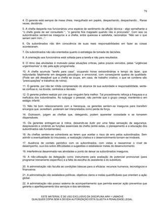 79

4. O gerente está sempre de mesa cheia, mergulhado em papéis, despachando, despachando... Raras
vezes, decidindo.

5. A chefia desperta nos funcionários uma espécie de sentimento de aflição técnica - algo semelhante a
o chefe gosta de ser consultado “, o gerente fica magoado quando não é procurado”. Com isso os
subordinados sentem-se inseguros e a chefia, entre queixosa e satisfeita, racionaliza: “Não sei o que
seriam sem mim...”.

6. Os subordinados não têm consciência de suas reais responsabilidades em fazer as coisas
aconteceram.

7. Os subordinados não são orientados quanto à estratégia de tomada de decisões.

8. A orientação aos funcionários está voltada para a tarefa e não para resultados.

9. O ritmo das atividades é motivado pelas situações críticas, pelos prazos vencidos, pelas urgências
urgentíssimas” e não pela ação programada.

10. A chefia acumula “tarefa para casa”, ocupando horas extraordinárias e tempo de lazer, que
redundarão fatalmente em desgaste psicológico e emocional, com conseqüente quebra de qualidade.
(Pode ser até desejável que a chefia se ocupe, em casa, de trabalho criativo; o que se condena são
“preocupações” e trabalhos de rotina).

11. O gerente, por não ter nítida compreensão do alcance de sua autoridade e responsabilidade, sente-
se confuso e, na dúvida, centraliza a decisão.

12. O gerente prefere realizar por crer que ninguém faria melhor. Tal procedimento reforça a fraqueza e a
ineficácia dos subordinados. Ao subjugar o pessoal, não permite que o grupo cresça, mantendo-o em
estágio infantil.

13. Não há bom relacionamento com a hierarquia, os gerentes sentem-se inseguros para transferir
encargos que, acreditam, poderiam ser interpretados como perda de força.

14. Outrossim, julgam as chefias que, delegando, podem aparentar ociosidade e se tornarem
dispensáveis.

15. Os gerentes entregam-se à rotina, deixando-se iludir por uma falsa sensação de segurança,
desprezando e omitindo as funções essenciais de chefia (entre estas, o planejamento e a educação dos
subordinados são fundamentais).

16. As chefias sentem-se vulneráveis ao terem que aceitar o risco de erro pelos subordinados. Sem
admitir a eventualidade do insucesso, a realização criativa e o desenvolvimento tornam-se inviáveis.

17. Ausência de contato periódico com os subordinados, com vistas e reexaminar o nível de
desempenho, ouví-los sobre dificuldades e sugestões e estabelecer metas de desenvolvimento.

18. Interferência desanimada nas atividades a ponto de deixar os subordinados inseguros.

19. A não-utilização da delegação como instrumento para avaliação de potencial promovível (para
programar treinamento específico) e a falta de escolha do assistente e do substituto.

20. A administração não faculta as condições básicas para a eficácia: recursos humanos, tecnológicos e
financeiros.

21. A administração não estabelece políticas, objetivos claros e metas quantificáveis que orientam a ação
global.

22. A administração não possui sistema de acompanhamento que permita exercer ação preventiva que
garanta o aperfeiçoamento dos serviços e dos servidores.


             ESTE MATERIAL É DE USO EXCLUSIVO DA DISCIPLINA ARH = UNINOVE
       QUALQUER CÓPIA SEM A DEVIDA AUTORIZAÇÃO ESTÁ SUJEITA A PENALIDADE LEGAL.
 