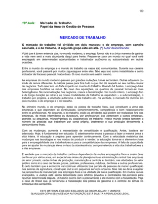 80


19ª Aula:       Mercado de Trabalho
                Papel da Área de Gestão de Pessoas


                                 MERCADO DE TRABALHO
O mercado de trabalho foi dividido em dois mundos: o do emprego, com carteira
assinada, e o do trabalho. O segundo grupo está em alta. (*) Autor desconhecido.
Você que é jovem entenda que, no mundo moderno, o emprego formal não é a única maneira de ganhar
a vida nem será a mais abundante daqui para frente. Prepare-se para um mundo no qual você será
empregado em determinadas oportunidades e trabalhador autônomo ou subcontratado em outras
ocasiões.

Entre o mundo do emprego e o mundo do trabalho os vasos são comunicantes. Durante sua carreira
profissional, você passará por muitos ziguezagues entre eles. Não veja isso como instabilidade e como
indicador de fracasso pessoal. Nada disso. O novo mundo será assim mesmo.

As empresas do mundo moderno passam por grandes mutações. Umas se fundem. Outras adquirem co-
irmãs de ramos diferentes. A maioria passa para fora tudo o que não diz respeito ao seu núcleo central
de negócios. Tudo isso tem um forte impacto no mundo do trabalho. Quando há fusões, o emprego total
das empresas fundidas se reduz. No caso das aquisições, os quadros de pessoal tornam-se mais
heterogêneos. Na racionalização dos negócios, cresce a terceirização. No mundo inteiro, o emprego fixo
e de longa duração se retrai e as novas modalidades de trabalho se expandem – a subcontratação, o
trabalho por projetos, a atividade autônoma, o tele trabalho etc. Na verdade, o mercado foi dividido em
dois mundos: o do emprego e o do trabalho.

No primeiro mundo, o do emprego, estão os postos de trabalho fixos, que constituem a alma das
empresas e que dependem de continuidade, comprometimento, competência e bom relacionamento
entre os profissionais. No segundo, o do trabalho, estão as atividades que podem ser realizadas fora das
empresas, de modo intermitente ou duradouro, por profissionais que pertencem a outras empresas,
grandes ou pequenas, microempresas ou cooperativas de trabalho. Nesse mundo cresce também o
número de pessoas que trabalham por conta própria, destinando a sua produção diretamente a
consumidores finais.

Com as mudanças, aumenta a necessidade de versatilidade e qualificação. Antes, bastava ser
adestrado. Hoje, é fundamental ser educado. O adestramento ensina a pessoa a fazer a mesma coisa a
vida inteira. A educação a prepara para aprender continuamente. Com a velocidade meteórica das
mudanças nas tecnologias e nos modos de produzir e vender, a educação torna-se o elemento-chave
para a empregabilidade dos trabalhadores e para a competitividade das empresas. A falta de capacidade
para se ajustar às mudanças eleva o risco da obsolescência, comprometendo a vida dos trabalhadores e
a das empresas.

É verdade que o mercado de trabalho continua dependendo de muitos empregados fixos e assim deve
continuar por vários anos, em especial nas áreas de planejamento e administração central das empresas
do setor privado, certas linhas de produção, manutenção e controle e, também, nas atividades do setor
público como é o caso de fiscais, juízes, policiais, professores, médicos, dentistas e outros profissionais.
É certo também que a economia vai continuar utilizando boa parcela de pessoas de menor qualificação
nos setores da agricultura, construção civil e em pequenos serviços urbanos. Mas não se deve exagerar
na perspectiva de manutenção dos empregos fixos e na utilidade da baixa qualificação. Em muitos países
avançados, a Justiça está sendo terceirizada para árbitros privados e contratados tão-somente para
resolver determinada disputa. O mesmo ocorre com o policiamento e até mesmo com a fiscalização. Veja
o caso do Brasil que, já terceirizou a fiscalização dos postos de gasolina e o controle de armas no
embarque dos aeroportos.

             ESTE MATERIAL É DE USO EXCLUSIVO DA DISCIPLINA ARH = UNINOVE
       QUALQUER CÓPIA SEM A DEVIDA AUTORIZAÇÃO ESTÁ SUJEITA A PENALIDADE LEGAL.
 