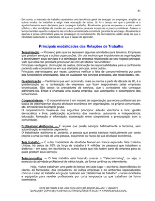 81

Em suma, o mercado de trabalho apresenta uma tendência geral de enxugar os empregos, ampliar os
outros modos de trabalhar e exigir mais educação de todos. Já foi o tempo em que o pistolão e o
apadrinhamento eram decisivos para conseguir trabalho. Atualmente, poucas empresas – e até o setor
público – têm condições de manter em seus quadros pessoas incapazes e pouco produtivas. Passou o
tempo também quando o diploma de uma boa universidade constituía garantia de emprego. Atualmente é
apenas a prova eliminatória para se prosseguir no recrutamento. Os recrutadores estão atrás do que o
candidato sabe fazer e, sobretudo, do que é capaz de aprender.


              Principais modalidades das Relações de Trabalho
Terceirização → Processo pelo qual se repassam algumas atividades para terceiros. Empresas
que prestam serviços a outras organizações. Um dos motivos que impulsionam as organizações
a terceirizarem seus serviços é a otimização do processo relacionado ao seu negócio principal,
visto que esta não precisará preocupar-se com atividades “secundárias”.
Principais vantagens: diminuição de custos, diminuição de responsabilidades para a contratante
podendo esta concentrar-se em sua atividade principal, entre outras.
Principais desvantagens: por vezes, podemos verificar a falta de comprometimento por parte
dos funcionários terceirizados, falta de qualidade nos serviços prestados, alta rotatividades, etc.

Quarteirização → Fenômeno que vem ocorrendo, mais ou menos a partir da década de 90, é a
quarteirização ou a contratação de empresas que ficam responsáveis pelas empresas
terceirizadas. São tantos os prestadores de serviços, que o contratante não consegue
administrá-los. Então é chamada uma quarta empresa, que acompanha o desempenho dos
terceirizados.

Cooperativismo → O cooperativismo é um modelo de organização que reúne profissionais em
busca de desempenhar alguma atividade econômica em organizações, na própria comunidade,
etc. em benefício do próprio grupo.
O cooperativismo baseia-se nos seguintes princípios: adesão voluntária e livre; gestão
democrática e livre; participação econômica dos membros; autonomia e independência;
educação, formação e informação; cooperação entre cooperativas e preocupação com a
comunidade.

Profissional Autônomo → É aquele que presta serviços habitualmente a terceiros, sem
subordinação e mediante pagamento.
O trabalhador autônomo é, portanto, a pessoa que presta serviços habitualmente por conta
própria a uma ou mais de uma pessoa, assumindo os riscos de sua atividade econômica.

Tele trabalho → É outra modalidade de atividade flexível em franca expansão. Nos Estados
Unidos, há cerca de 10% da força de trabalho (14 milhões de pessoas) que trabalham a
distância – em casa, em escritórios ou outros locais que não fazem parte da empresa para as
quais prestam seus serviços.

Telecommuting → O tele trabalho está fazendo crescer o “Telecommuting”, ou seja, o
exercício da atividade profissional de vários locais, de forma contínua ou intermitente.
        Hoje, muitos trabalham uma parte do tempo em cada lugar – escritório, dependências do
cliente, do fornecedor, dos consultores, de outras empresas e de ambientes especializados
como é o caso do trabalho em grupo realizado em “plataformas de trabalho” – locais montados
e equipados para receber profissionais por curta temporada ou que trabalham de forma
intermitente.

             ESTE MATERIAL É DE USO EXCLUSIVO DA DISCIPLINA ARH = UNINOVE
       QUALQUER CÓPIA SEM A DEVIDA AUTORIZAÇÃO ESTÁ SUJEITA A PENALIDADE LEGAL.
 