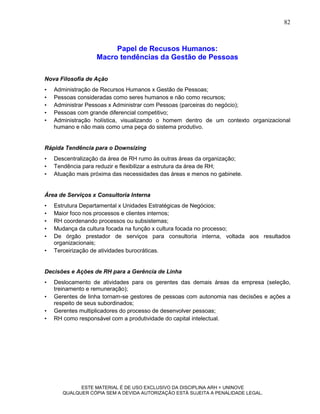 82



                        Papel de Recusos Humanos:
                   Macro tendências da Gestão de Pessoas

Nova Filosofia de Ação
•   Administração de Recursos Humanos x Gestão de Pessoas;
•   Pessoas consideradas como seres humanos e não como recursos;
•   Administrar Pessoas x Administrar com Pessoas (parceiras do negócio);
•   Pessoas com grande diferencial competitivo;
•   Administração holística, visualizando o homem dentro de um contexto organizacional
    humano e não mais como uma peça do sistema produtivo.


Rápida Tendência para o Downsizing
•   Descentralização da área de RH rumo às outras áreas da organização;
•   Tendência para reduzir e flexibilizar a estrutura da área de RH;
•   Atuação mais próxima das necessidades das áreas e menos no gabinete.


Área de Serviços x Consultoria Interna
•   Estrutura Departamental x Unidades Estratégicas de Negócios;
•   Maior foco nos processos e clientes internos;
•   RH coordenando processos ou subsistemas;
•   Mudança da cultura focada na função x cultura focada no processo;
•   De órgão prestador de serviços para consultoria interna, voltada aos resultados
    organizacionais;
•   Terceirização de atividades burocráticas.


Decisões e Ações de RH para a Gerência de Linha
•   Deslocamento de atividades para os gerentes das demais áreas da empresa (seleção,
    treinamento e remuneração);
•   Gerentes de linha tornam-se gestores de pessoas com autonomia nas decisões e ações a
    respeito de seus subordinados;
•   Gerentes multiplicadores do processo de desenvolver pessoas;
•   RH como responsável com a produtividade do capital intelectual.




             ESTE MATERIAL É DE USO EXCLUSIVO DA DISCIPLINA ARH = UNINOVE
       QUALQUER CÓPIA SEM A DEVIDA AUTORIZAÇÃO ESTÁ SUJEITA A PENALIDADE LEGAL.
 