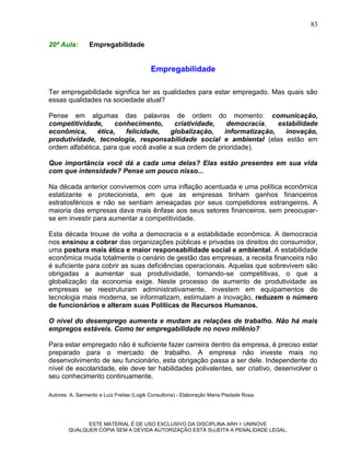 83

20ª Aula:        Empregabilidade


                                           Empregabilidade

Ter empregabilidade significa ter as qualidades para estar empregado. Mas quais são
essas qualidades na sociedade atual?

Pense em algumas das palavras de ordem do momento: comunicação,
competitividade,     conhecimento,       criatividade,   democracia,    estabilidade
econômica,     ética,    felicidade,    globalização,   informatização,   inovação,
produtividade, tecnologia, responsabilidade social e ambiental (elas estão em
ordem alfabética, para que você avalie a sua ordem de prioridade).

Que importância você dá a cada uma delas? Elas estão presentes em sua vida
com que intensidade? Pense um pouco nisso...

Na década anterior convivemos com uma inflação acentuada e uma política econômica
estatizante e protecionista, em que as empresas tinham ganhos financeiros
estratosféricos e não se sentiam ameaçadas por seus competidores estrangeiros. A
maioria das empresas dava mais ênfase aos seus setores financeiros, sem preocupar-
se em investir para aumentar a competitividade.

Esta década trouxe de volta a democracia e a estabilidade econômica. A democracia
nos ensinou a cobrar das organizações públicas e privadas os direitos do consumidor,
uma postura mais ética e maior responsabilidade social e ambiental. A estabilidade
econômica muda totalmente o cenário de gestão das empresas, a receita financeira não
é suficiente para cobrir as suas deficiências operacionais. Aquelas que sobrevivem são
obrigadas a aumentar sua produtividade, tornando-se competitivas, o que a
globalização da economia exige. Neste processo de aumento de produtividade as
empresas se reestruturam administrativamente, investem em equipamentos de
tecnologia mais moderna, se informatizam, estimulam a inovação, reduzem o número
de funcionários e alteram suas Políticas de Recursos Humanos.

O nível do desemprego aumenta e mudam as relações de trabalho. Não há mais
empregos estáveis. Como ter empregabilidade no novo milênio?

Para estar empregado não é suficiente fazer carreira dentro da empresa, é preciso estar
preparado para o mercado de trabalho. A empresa não investe mais no
desenvolvimento de seu funcionário, esta obrigação passa a ser dele. Independente do
nível de escolaridade, ele deve ter habilidades polivalentes, ser criativo, desenvolver o
seu conhecimento continuamente.

Autores: A. Sarmento e Luiz Freitas (Logik Consultoria) - Elaboração Maria Piedade Rosa.




              ESTE MATERIAL É DE USO EXCLUSIVO DA DISCIPLINA ARH = UNINOVE
        QUALQUER CÓPIA SEM A DEVIDA AUTORIZAÇÃO ESTÁ SUJEITA A PENALIDADE LEGAL.
 