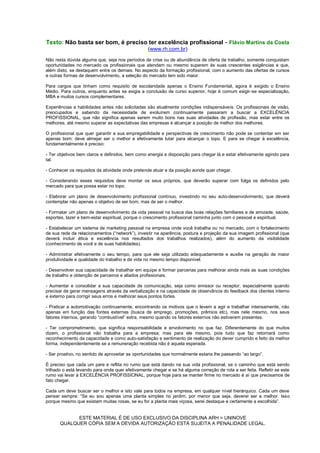 Texto: Não basta ser bom, é preciso ter excelência profissional - Flávio Martins da Costa
                                                  (www.rh.com.br)
Não resta dúvida alguma que, seja nos períodos de crise ou de abundância de oferta de trabalho, somente conquistam
oportunidades no mercado os profissionais que atendam ou mesmo superem às suas crescentes exigências e que,
além disto, se destaquem entre os demais. No aspecto da formação profissional, com o aumento das ofertas de cursos
e outras formas de desenvolvimento, a seleção do mercado tem sido maior.

Para cargos que tinham como requisito de escolaridade apenas o Ensino Fundamental, agora é exigido o Ensino
Médio. Para outros, enquanto antes se exigia a conclusão de curso superior, hoje é comum exigir-se especialização,
MBA e muitos cursos complementares.

Experiências e habilidades antes não solicitadas são atualmente condições indispensáveis. Os profissionais de visão,
preocupados e sabendo da necessidade de evoluírem continuamente passaram a buscar a EXCELÊNCIA
PROFISSIONAL, que não significa apenas serem muito bons nas suas atividades de profissão, mas estar entre os
melhores, até mesmo superar as expectativas das empresas e alcançar a posição de melhor dos melhores.

O profissional que quer garantir a sua empregabilidade e perspectivas de crescimento não pode se contentar em ser
apenas bom: deve almejar ser o melhor e efetivamente lutar para alcançar o topo. E para se chegar à excelência,
fundamentalmente é preciso:

- Ter objetivos bem claros e definidos, bem como energia e disposição para chegar lá e estar efetivamente agindo para
tal.

- Conhecer os requisitos da atividade onde pretende atuar e da posição aonde quer chegar.

- Considerando esses requisitos deve montar os seus próprios, que deverão superar com folga os definidos pelo
mercado para que possa estar no topo.

- Elaborar um plano de desenvolvimento profissional contínuo, investindo no seu auto-desenvolvimento, que deverá
contemplar não apenas o objetivo de ser bom, mas de ser o melhor.

- Formatar um plano de desenvolvimento da vida pessoal na busca das boas relações familiares e de amizade, saúde,
esportes, lazer e bem-estar espiritual, porque o crescimento profissional caminha junto com o pessoal e espiritual.

- Estabelecer um sistema de marketing pessoal na empresa onde você trabalha ou no mercado, com o fortalecimento
de sua rede de relacionamentos (“network”), investir na aparência, postura e projeção da sua imagem profissional (que
deverá incluir ética e excelência nos resultados dos trabalhos realizados), além do aumento da visibilidade
(conhecimento de você e de suas habilidades).

- Administrar efetivamente o seu tempo, para que ele seja utilizado adequadamente e auxilie na geração de maior
produtividade e qualidade do trabalho e de vida no mesmo tempo disponível.

- Desenvolver sua capacidade de trabalhar em equipe e formar parcerias para melhorar ainda mais as suas condições
de trabalho e obtenção de parceiros e aliados profissionais.

- Aumentar e consolidar a sua capacidade de comunicação, seja como emissor ou receptor, especialmente quando
precisar de gerar mensagens através da verbalização e na capacidade de observância do feedback dos clientes interno
e externo para corrigir seus erros e melhorar seus pontos fortes.

- Praticar a automotivação continuamente, encontrando os motivos que o levem a agir e trabalhar intensamente, não
apenas em função das fontes externas (busca de emprego, promoções, prêmios etc), mas nele mesmo, nos seus
fatores internos, gerando “combustível” extra, mesmo quando os fatores externos não estiverem presentes.

- Ter comprometimento, que significa responsabilidade e envolvimento no que faz. Diferentemente do que muitos
dizem, o profissional não trabalha para a empresa; mas para ele mesmo, pois tudo que faz retornará como
reconhecimento da capacidade e como auto-satisfação e sentimento de realização do dever cumprido e feito da melhor
forma, independentemente se a remuneração recebida não é aquela esperada.

- Ser proativo, no sentido de aproveitar as oportunidades que normalmente estaria lhe passando “ao largo”.

É preciso que cada um pare e reflita no rumo que está dando na sua vida profissional, se o caminho que está sendo
trilhado o está levando para onde quer efetivamente chegar e se há alguma correção de rota a ser feita. Refletir se este
rumo vai levar à EXCELÊNCIA PROFISSIONAL, porque hoje para se manter firme no mercado é aí que precisamos de
fato chegar.

Cada um deve buscar ser o melhor e isto vale para todos na empresa, em qualquer nível hierárquico. Cada um deve
pensar sempre: “Se eu sou apenas uma planta simples no jardim, por menor que seja, deverei ser a melhor. Isso
porque mesmo que existam muitas rosas, se eu for a planta mais viçosa, serei destaque e certamente a escolhida”.


             ESTE MATERIAL É DE USO EXCLUSIVO DA DISCIPLINA ARH = UNINOVE
       QUALQUER CÓPIA SEM A DEVIDA AUTORIZAÇÃO ESTÁ SUJEITA A PENALIDADE LEGAL.
 