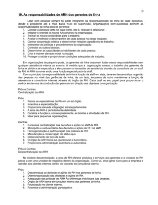 10. As responsabilidades de ARH dos gerentes de linha
Lidar com pessoas sempre foi parte integrante da responsabilidade de linha de cada executivo,
desde o presidente até a mais baixo nível de supervisão. Organizações bem-sucedidas definem as
responsabilidades de linha para os gerentes:
1. Colocar a pessoas certa no lugar certo, isto é, recrutar e selecionar.
2. Integrar e orientar os novos funcionários na organização.
3. Treinar os novos funcionários para o trabalho.
4. Avaliar e melhorar o desempenho de cada pessoa no cargo ocupado.
5. Ganhar cooperação criativa e desenvolver relações agradáveis de trabalho.
6. Interpretar as políticas e procedimentos da organização.
7. Controlar os custos laborais.
8. Desenvolver as capacidades e habilidades de cada pessoa.
9. Criar e manter elevado moral na equipe.
10. Proteger a saúde e proporcionar condições adequadas de trabalho.
Em organizações de pequeno porte, os gerentes de linha assumem todas essas responsabilidades sem
qualquer assistência interna ou externa. À medida que a organização cresce, o trabalho dos gerentes de
linha se divide e se especializa e eles passam a necessitar de assistência através da consultoria de um staff
de RH. A ARH torna-se então uma função especializada de staff.
Com o princípio da responsabilidade de linha e função de staff em vista, deve-se descentralizar a gestão
das pessoas no nível das gerências de linha, de um lado, enquanto de outro mantém-se a função de
assessoria e consultoria internas através do órgão de RH. Cada qual no seu papel para proporcionar o
melhor em termos de condução das pessoas em direção aos objetivos da organização.
Prós e Contras
Centralização da ARH
Prós
1. Reúne os especialistas de Rh em um só órgão.
2. Incentiva a especialização.
3. Proporciona elevada integração intradepartamental.
4. A área de ARH é perfeitamente delimitada.
5. Focaliza a função e, conseuqnetemente, as tarefas e atividades de RH.
6. Ideal para pequenas organizações.
Contras
1. Excessiva centralização das decisões e ações no staff de RH.
2. Monopólio e exclusividade das decisões e ações de RH no staff.
3. Homogeinização e padronização das práticas de RH.
4. Manutenção e conservação do status quo.
5. Distanciamento do foco de ação.
6. O órgão de ARH torna-se operacional e burocrático.
7. Proporciona administração autoritária e autocrática.
Prós e Contras
Descentralização da ARH
No modelo descentralizado, a área de RH oferece produtos e serviços aos gerentes e a unidade de RH
passa a ser uma unidade de negócios dentro da organização. Como tal, deve gerar lucro para a empresa e
atender aos clientes internos dentro do conceito de consultoria interna.
Prós
1. Descentraliza as decisões e ações de RH nos gerentes de linha.
2. Desmonopolização das decisões e ações de RH.
3. Adequação das práticas de ARH Às diferenças individuais das pessoas.
4. Órgão de ARH torna-se consultor interno dos gerentes de linha.
5. Focalização no cliente interno.
6. Favorece a administração participativa.
10
 