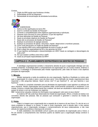 Contras
1. Órgão de ARH perde suas fronteiras e limites.
2. Especialistas de RH se dispersam.
3. Necessidade de terceirização de atividades burocráticas.
EXERCÍCIOS
1. Defina os três significados do termo RH.
2. Qual é o contexto da Gestão de Pessoas?
3. Comente a compatibilização entre objetivos organizacionais e individuais.
4. Pessoas como recursos ou como parceiros. O que isto significa?
5. Dê duas definições da Gestão de Pessoas.
6. Quais os principais objetivos da Gestão de Pessoas?
7. Quais são os processos da Gestão de Pessoas?
8. Explique os processos de agregar pessoas.
9. Explique os processos de aplicar, remunerar, manter, desenvolver e monitorar pessoas.
10. Como você estruturaria um órgão de Gestão de Pessoas?
11. O que significa ARH como responsabilidade de linha e função de staff?
12. Qual o papel dos especialistas de RH e dos gerentes de linha?
13. O que significa centralização e descentralização em ARH? Quais as vantagens e desvantagens de
cada uma?
14. Por que existem conflitos entre linha e staff?
15. Quais as principais especialidades da ARH?
A estratégia organizacional constitui o mecanismo através do qual a organização interage com seu
contexto ambiental. A estratégia defini o comportamento da organização em um mundo mutável, dinâmico e
competitivo. A estratégia é condicionada pela missão organizacional, pela visão do futuro e dos objetivos
principais da organização.
1. Missão
Missão representa a razão da existência de uma organização. Significa a finalidade ou motivo pelo
qual a organização foi criada e para o que ela deve servir. Uma definição da missão organizacional deve
responder a três perguntas básicas: Quem somos nós? O que fazemos? E por que fazemos o que
fazemos?
A missão é o propósito orientador para as atividades da organização e para aglutinar os esforços de
seus membros. Muitas organizações bem-sucedidas estão continuamente atualizando e ampliando a sua
missão. Embora a missão seja relativamente fixa e estável, ela deve ser atualizada e redimensionada com o
passar do tempo e com as mudanças nos negócios.
IBM: “proporcionar soluções criativas de informação e que agreguem valor para os seus cliente”.
A moderna GP não pode ficar distanciada da missão da organização. Afinal, a missão se realiza e se
concretiza através das pessoas. São as pessoas que conduzem e garantem o alcance da missão da
organização.
2. Visão
Visão é a imagem que a organização tem a respeito de si mesma e do seu futuro. É o ato de ver a si
rópria projetada no espaço e no tempo. A visão é muito importante, pois é através dela, e dos valores
organizacionais, que a organização consegue o comprometimento de seus colaboradores, e não mais
através de regras burocráticas e hierarquia de comando.
A visão estabelece uma identidade comum quanto aos propósitos da organização para o futuro, a
fim de orientar o comportamento dos membros quanto ao destino que a organização deseja construir e
realizar.
11
CAPÍTULO 2 - PLANEJAMENTO ESTRATÉGICO DA GESTÃO DE PESSOAS
 