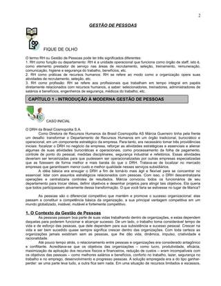 GESTÃO DE PESSOAS
FIQUE DE OLHO
O termo RH ou Gestão de Pessoas pode ter três significados diferentes:
1. RH como função ou departamento: RH é a unidade operacional que funciona como órgão de staff, isto é,
como elemento prestador de serviço nas áreas de recrutamento, seleção, treinamento, remuneração,
comunicação, higiene e segurança do trabalho, benefícios, etc.
2. RH como práticas de recursos humanos: RH se refere ao modo como a organização opera suas
atividades de recrutamento, seleção, etc.
3. RH como profissão: RH se refere aos profissionais que trabalham em tempo integral em papéis
diretamente relacionados com recursos humanos, a saber: selecionadores, treinadores, administradores de
salários e benefícios, engenheiros de segurança, médicos do trabalho, etc.
CASO INICIAL
O DRH da Brasil Cosmopolita S.A.
Como Diretora de Recursos Humanos da Brasil Cosmopolita AS Márcia Guerreiro tinha pela frente
um desafio: transformar o Departamento de Recursos Humanos em um órgão tradicional, burocrático e
operacional, em um componente estratégico da empresa. Para tanto, era necessário tomar três providências
iniciais: focalizar o DRH no negócio da empresa, reforçar as atividades estratégicas e essenciais e alienar
algumas de suas atividades burocráticas e operacionais, como processamento da folha de pagamento,
controle de ponto do pessoal, medidas disciplinares, segurança industrial e refeitórios. Essas atividades
deveriam ser terceirizadas para que pudessem ser operacionalizadas por outras empresas especializadas
que as fizessem de forma melhor e mais barata do que o DRH. Tratava-se de localizar no mercado
empresas que garantissem menor custo e melhor qualidade nesses serviços subsidiários.
A idéia básica era enxugar o DRH a fim de torná-lo mais ágil e flexível para se concentrar no
essencial: lidar com assuntos estratégicos relacionados com pessoas. Com isso, o DRH descentralizaria
operações e centralizaria controles de resultados. Márcia convocou todos os funcionários de seu
departamento para trocar idéias, definir objetivos e desenhar projetos para atingir tais objetivos. Ela queria
que todos participassem ativamente dessa transformação. O que você faria se estivesse no lugar de Marica?
As pessoas são o diferencial competitivo que mantém e promove o sucesso organizacional: elas
passam a constituir a competência básica da organização, a sua principal vantagem competitiva em um
mundo globalizado, instável, mutável e fortemente competitivo.
1. O Contexto da Gestão de Pessoas
As pessoas passam boa parte de suas vidas trabalhando dentro de organizações, e estas dependem
daquelas para poderem funcionar e alcançar sucesso. De um lado, o trabalho toma considerável tempo de
vida e de esforço das pessoas, que dele dependem para sua subsistência e sucesso pessoal. Crescer na
vida e ser bem sucedido quase sempre significa crescer dentro das organizações. Com toda certeza as
organizações jamais existiriam sem as pessoas, que lhe dão vida, dinâmica, impulso, criatividade e
racionalidade.
Até pouco tempo atrás, o relacionamento entre pessoas e organizações era considerado antagônico
e conflitante. Acreditava-se que os objetivos das organizações – como lucro, produtividade, eficácia,
maximização da aplicação dos recursos físicos e financeiros, redução de custos – eram incompatíveis com
os objetivos das pessoas – como melhores salários e benefícios, conforto no trabalho, lazer, segurança no
trabalho e no emprego, desenvolvimento e progresso pessoas. A solução empregada era a do tipo ganhar-
perder: se uma parte leva tudo, a outra fica sem nada. Em uma situação de recursos limitados e escassos,
2
CAPÍTULO 1 - INTRODUÇÃO À MODERNA GESTÃO DE PESSOAS
 