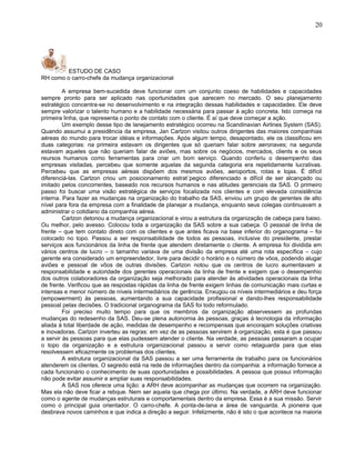 ESTUDO DE CASO
RH como o carro-chefe da mudança organizacional
A empresa bem-sucedida deve funcionar com um conjunto coeso de habilidades e capacidades
sempre pronto para ser aplicado nas oportunidades que aarecem no mercado. O seu planejamento
estratégico concentra-se no desenvolvimento e na integração dessas habilidades e capacidades. Ele deve
sempre valorizar o talento humano e a habilidade necessária para passar à ação concreta. Isto começa na
primeira linha, que representa o ponto de contato com o cliente. É aí que deve começar a ação.
Um exemplo desse tipo de lanejamento estratégico ocorreu na Scandinavian Airlines System (SAS).
Quando assumui a presidência da empresa, Jan Carlzon visitou outros dirigentes das maiores companhias
aéreas do mundo para trocar idéias e informações. Após algum tempo, desapontado, ele os classificou em
duas categorias: na primeira estavam os dirigentes que só queriam falar sobre aeronaves; na segunda
estavam aqueles que não queriam falar de aviões, mas sobre os negócios, mercados, clients e os seus
reursos humanos como ferramentas para criar um bom serviço. Quando conferiu o desempenho das
empresas visitadas, percebeu que somente aquelas da segunda categoria era repetidamente lucrativas.
Percebeu que as empresas aéreas dispõem dos mesmos aviões, aeroportos, rotas e lojas. É difícil
diferenciá-las. Carlzon criou um posicionamento estrat´pegico diferenciado e difícil de ser alcançado ou
imitado pelos concorrentes, baseado nos recursos humanos e nas atitudes gerenciais da SAS. O primeiro
passo foi buscar uma visão estratégica de serviços focalizada nos clientes e com elevada consistência
interna. Para fazer as mudanças na organização do trabalho da SAS, enviou um grupo de gerentes de alto
nível para fora da empresa com a finalidade de planejar a mudança, enquanto seus colegas continuavam a
administrar o cotidiano da companhia aérea.
Carlzon detonou a mudança organizacional e virou a estrutura da organização de cabeça para baixo.
Ou melhor, pelo avesso. Colocou toda a organização da SAS sobre a sua cabeça. O pessoal de linha de
frente – que tem contato direto com os clientes e que antes ficava na base inferior do organograma – foi
colocado no topo. Passou a ser responsabilidade de todos as pessoas, inclusive do presidente, prestar
serviços aos funcionários da linha de frente que atendem diretamente o cliente. A empresa foi dividida em
vários centros de lucro – o tamanho variava de uma divisão da empresa até uma rota específica – cujo
gerente era considerado um empreendedor, livre para decidir o horário e o número de vôos, podendo alugar
aviões e pessoal de vôos de outras divisões. Carlzon notou que os centros de lucro aumentavam a
responsabilidade e autoridade dos gerentes operacionais da linha de frente e exigem que o desempenhio
dos outros colaboradores da organização seja melhorado para atender às atividades operacionais da linha
de frente. Verificou que as respostas rápidas da linha de frente exigem linhas de comunicação mais curtas e
intensas e menor número de níveis intermediários de gerência. Enxugou os níveis intermediários e deu força
(empowerment) às pessoas, aumentando a sua capacidade profissional e dando-lhes responsabilidade
pessoal pelas decisões. O tradicional organograma da SAS foi todo reformulado.
Foi preciso muito tempo para que os membros da organização abservessem as profundas
mudanças do redesenho da SAS. Deu-se plena autonomia às pessoas, graças à tecnologia da informação
aliada à total liberdade de ação, medidas de desempenho e recompensas que encorajam soluções criativas
e inovadoras. Carlzon inverteu as regras: em vez de as pessoas servirem à organização, esta é que passou
a servir às pessoas para que elas pudessem atender o cliente. Na verdade, as pessoas passaram a ocupar
o topo da organização e a estrutura organizacional passou a servir como retaguarda para que elas
resolvessem eficazmente os problemas dos clientes.
A estrutura organizacional da SAS passou a ser uma ferramenta de trabalho para os funcionários
atenderem os clientes. O segredo está na rede de informações dentro da companhia: a informação fornece a
cada funcionário o conhecimento de suas oportunidades e possibilidades. A pessoa que possui informação
não pode evitar assumir e ampliar suas responsabilidades.
A SAS nos oferece uma lição: a ARH deve acompanhar as mudanças que ocorrem na organização.
Mas ela não deve ficar a rebque. Nem ser aquela que chega por último. Na verdade, a ARH deve funcionar
como o agente de mudanças estruturais e comportamentais dentro da empresa. Essa é a sua missão. Servir
como o principal guia orientador. O carro-chefe. A ponta-de-lana e área de vanguarda. A pioneira que
desbrava novos caminhos e que indica a direção a seguir. Infelizmente, não é isto o que acontece na maioria
20
 