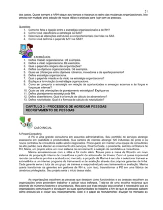 dos casos. Quase sempre a ARH segue aos trancos e tropeços o rastro das mudanças organizacionais. Isto
precisa ser mudado pela adoção de novas idéias e práticas para lidar com as pessoas.
Questões
1. Como foi feita a ligação entre a estratégia organizacional e a de RH?
2. Como você classificaria a estratégia da SAS?
3. Descreva as alterações estruturais e comportamentais ocorridas na SAS.
4. Como você definiria o papel da ARH na SAS?
EXERCÍCIOS
1. Defina missão organizacional. Dê exemplos.
2. Defina a visão organizaciona. Dê exemplos.
3. Qual o papel dos slogans das organizações?
4. Defina os objetivos organizacionais. Dê exemplos.
5. Quais as diferenças entre objetivos rotineiros, inovadores e de aperfeiçoamento?
6. Defina estratégia organizaciona.
7. Qual o papel da missão e da visão na estratégia organizaciona?
8. Explique a formulação da estratégia organizaciona.
9. Como se comporta a estratégia em relação às oportunidades e ameaças externas e às forças e
fraquezas internas?
10. Quais as três orientações de planejamento estratégico? Explique-as
11. Defina planejamento estratégico de RH.
12. Defina absenteísmo. Qual é a formula de cálculo do absenteísmo?
13. Defina rotatividade. Qual é a formula de cálculo do rotatividade?
CASO INICIAL
A PowerConsulting
A PC é uma grande consultoria em assuntos administrativos. Seu portifólio de serviços abrange
assessoria em qualidade e produtividade. Sua carteira de clientes abrange 120 industrias de prote e os
novos contratos de consultoria estão sendo negociados. Preocupado em manter uma equipe de consultores
de alto padrão para atender ao crescimento dos serviços, Ricardo Costa, o presidente, solicitou à Diretora de
RH, Maria, um projeto sobre um novo sistema de recrutamento e seleção de candidatos a consultores.
Marina estusiasmou-se com a idéia e foi muito além. Trouxe para a mesa de Ricardo um novo
sistema de preparação interna de consultores a partir da adminissão de triness. Como é quase impossível
recrutar consultores prontos e acabados no mercado, a proposta de Marina é recrutar e selecionar trainess e
submetê-los a um intenso programa de treinamento e de avaliação através dos próprios gerentes de linha.
Cada gerente seria o tutor de um grupo de trainess e responsável pelo seu treinamento e avaliação. Marina
queria transformar os gerentes em gestores de RH e, com isoo, trasnsformar a PC em uma fábrica de
cérebrios privilegiados. Seu projeto seria o início dessa visão.
As organizações escolhem as pessoas que desejam como funcionários e as pessoas escolhem as
organizações onde pretendem trabalhar e aplicar seus esforços. Trata-se de uma escolha recíproca que
depende de inúmeros fastores e circunstancia. Mas para que essa relação seja possível é necessário que as
organizações comuniquem e divulguem as suas oportunidades de trabalho a fim de que as pessoas saibam
como procurá-las e iniciar seu relacionamento. Este é o papel do recrutamento: divulgar no mercado as
21
CAPÍTULO 3 - PROCESSOS DE AGREGAR PESSOAS
RECRUTAMENTO DE PESSOAS
 