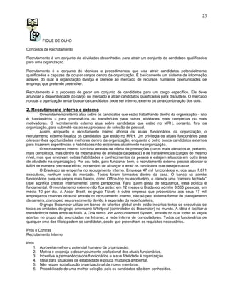 FIQUE DE OLHO
Conceitos de Recrutamento
Recrutamento é um conjunto de atividades desenhadas para atrair um conjunto de candidaos qualificados
para uma organização.
Recrutamento é o conjunto de técnicas e procedimentos que visa atrair candidatos potencialmente
qualificados e capazes de ocupar cargos dentro da organização. É basicamente um sistema de informação
através do qual a organização divulga e oferece ao mercado de recursos humanos oportunidades de
emprego que pretende preencher.
Recrutamento é o processo de gerar um conjunto de candidatos para um cargo específico. Ele deve
anunciar a disponibilidade do cargo no mercado e atrair candidatos qualificados para disputá-lo. O mercado
no qual a oganização tentar buscar os candidatos pode ser interno, externo ou uma combinação dos dois.
2. Recrutamento interno e externo
O recrutamento interno atua sobre os candidatos que estão trabalhando dentro da organização – isto
é, funcionários – para promovê-los ou transferi-los para outras atividades mais complexas ou mais
motivadoras. O recrutamento externo atua sobre candidatos que estão no MRH, portanto, fora da
organização, para submetê-los ao seu processo de seleção de pessoal.
Assim, enquanto o recrutamento interno aborda os atuais funcionários da organização, o
recrutamento externo focaliza os candidatos que estão no MRH. Um privilegia os atuais funcionários para
oferecer-lhes oportunidades melhores dentro da organização, enquanto o outro busca candidatos externos
para trazerem experiências e habilidades não-existentes atualmente na organização.
O recrutamento interno funciona através de oferta de promoções (caros mais elevados e, portanto,
mais complexos, mas dentro da mesma área de atividade da pessoa) e de transferências (cargos do mesmo
nível, mas que envolvam outras habilidades e conhecimentos da pessoa e estejam situados em outra área
de atividade na organização). Por seu lado, para funcionar bem, o recrutamento externo precisa abordar o
MRH de maneira precisa e eficaz, no sentido de alcançar e atrair os candidatos que deseja buscar.
O Bradesco se empenha no recrutamento interno. Emprega 47 mil funcionários e, dos seus 7.871
executivos, nenhum veio do mercado. Todos foram formados dentro da casa. O banco só admite
funcionários para os cargos mais baixos, como Office-boy ou escriturário, e oferece uma “carreira fechada”
(que significa crescer internamente) como perspectiva. Para quem gosta de segurança, essa política é
fundamental. O recrutamento externo não fica atrás: em 12 meses o Bradesco admitiu 3.565 pessoas, em
média 10 por dia. A Accor Brasil, ex-grupo Ticket, é outra empresa que proporciona aos seus 17 mil
empregados chances de subir através do recrutamento interno, não só pelo sistema formal de planejamento
de carreira, como pelo seu crescimento devido à expansão da rede hoteleira.
O grupo Brasmotor utiliza um banco de talentos global onde estão inscritos todos os executivos de
todas as unidades do grupo americano Whirlpool (controlador do Brasmotor) no mundo. A idéia é facilitar a
transferência deles entre as filiais. A Dow tem o Job Announcement System, através do qual todas as vagas
abertas no grupo são anunciadas na Intranet, a rede interna de computadores. Todos os funcionários de
qualquer uma das filiais podem se candidatar, desde que preencham os requisitos necessários.
Prós e Contras
Recrutamento Interno
Prós
1. Aproveita melhor o potencial humano da organização.
2. Motiva e encoraja o desenvolvimento profissional dos atuais funcionários.
3. Incentiva a permanência dos funcionários e a sua fidelidade à organização.
4. Ideal para situações de estabilidade e pouca mudança ambiental.
5. Não requer socialização organizacional de novos membros.
6. Probabilidade de uma melhor seleção, pois os candidatos são bem conhecidos.
23
 