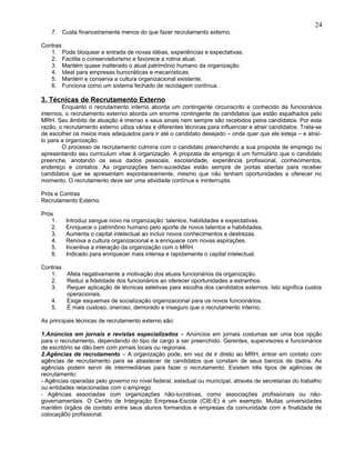 7. Custa financeiramente menos do que fazer recrutamento externo.
Contras
1. Pode bloquear a entrada de novas idéias, experiências e expectativas.
2. Facilita o conservadorismo e favorece a rotina atual.
3. Mantém quase inalterado o atual patrimônio humano da organização.
4. Ideal para empresas burocráticas e mecanísticas.
5. Mantém e conserva a cultura organizacional existente.
6. Funciona como um sistema fechado de reciclagem contínua.
3. Técnicas de Recrutamento Externo
Enquanto o recrutamento interno aborda um contingente circunscrito e conhecido de funcionários
internos, o recrutamento externoi aborda um enorme contingente de candidatos que estão espalhados pelo
MRH. Seu âmbito de atuação é imenso e seus sinais nem sempre são recebidos pelos candidatos. Por esta
razão, o recrutamento externo utliza várias e diferentes técnicas para influenciar e atrair candidatos. Trata-se
de escolher os meios mais adequados para ir até o candidato desejado – onde quer que ele esteja – e atraí-
lo para a organização.
O processo de recrutamento culmina com o candidato preenchendo a sua proposta de emprego ou
apresentando seu curriculum vitae à organização. A proposta de emprego é um formulário que o candidato
preenche, anotando os seus dados pessoais, escolaridade, experiência profissional, conhecimentos,
endereço e contatos. As organizações bem-sucedidas estão sempre de portas abertas para receber
candidatos que se apresentam espontaneamente, mesmo que não tenham oportunidades a oferecer no
momento. O recrutamento deve ser uma atividade contínua e ininterrupta.
Prós e Contras
Recrutamento Externo
Prós
1. Introduz sangue novo na organização: talentos, habilidades e expectativas.
2. Enriquece o patrimônio humano pelo aporte de novos talentos e habilidades.
3. Aumenta o capital intelectual ao incluir novos conhecimentos e destrezas.
4. Renova a cultura organizacional e a enriquece com novas aspirações.
5. Incentiva a interação da organização com o MRH.
6. Indicado para enriquecer mais intensa e rapidamente o capital intelectual.
Contras
1. Afeta negativamente a motivação dos atuais funcionários da organização.
2. Reduz a fidelidade dos funcionários ao oferecer oportunidades a estranhos.
3. Requer aplicação de técnicas seletivas para escolha dos candidatos externos. Isto significa custos
operacionais.
4. Exige esquemas de socialização organizacional para os novos funcionários.
5. É mais custoso, oneroso, demorado e inseguro que o recrutamento interno.
As principais técnicas de recrutamento externo são:
1.Anúncios em jornais e revistas especializados – Anúncios em jornais costumas ser uma boa opção
para o recrutamento, dependendo do tipo de cargo a ser preenchido. Gerentes, supervisores e funcionários
de escritório se dão bem com jornais locais ou regionais.
2.Agências de recrutamento – A organização pode, em vez de ir direto ao MRH, entrar em contato com
agências de recrutamento para se abastecer de candidatos que constam de seus bancos de dados. As
agências podem servir de intermediárias para fazer o recrutamento. Existem três tipos de agências de
recrutamento:
- Agências operadas pelo governo no nível federal, estadual ou municipal, através de secretarias do trabalho
ou entidades relacionadas com o emprego.
- Agências associadas com organizações não-lucrativas, como associações profissionais ou não-
governamentais. O Centro de Integração Empresa-Escola (CIE-E) é um exemplo. Muitas universidades
mantêm órgãos de contato entre seus alunos formandos e empresas da comunidade com a finalidade de
colocaçã0o profissional.
24
 