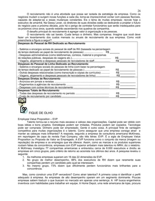 O recrutamento não é uma atividade que possa ser isolada da estratégia da empresa. Como os
negócios mudam e surgem novas funções a cada dia, torna-se imprescindível contar com pessoas flexíveis,
capazes de adaptar-se a essas mudanças constantes. Eis o lema de muitas empresas: recrute hoje o
executivo de amanhã. Na Gessy Lever, os diretores de suas divisões estão se dedicando a projetar o futuro
do negócio para a próxima década, pois há o perigo de contratar funcionários que serão inadequados para
os próximos cinco anos, quando estarão ascendendo nos quadros da companhia.
O desafio principal do recrutamento é agregar valor à organização e às pessoas.
O recrutamento não sai barato. Custa tempo e dinheiro. Mas compensa. Imagine que você deve
fazer um levantamento dos custos mensais ou anuais de recrutamento de sua empresa. Como você
preencheria a figura a seguir?
Despesas do Pessoal de RH Dedicado ao Recrutamento
- Salários e encargos sociais do pessoal de staff de RH (baseada na percentagem
de tempo dedicado ao papel de recrutamento de pessoas) ........................... R$ _______
- Despesas administrativas (como telefonemas, correios, material e programas
de relações públicas, despesas de viagens etc.)........................................................ R$ ___________
- Viagens, alojamento e despesas pessoais de recrutadores de staff....................... R$ ___________
Despesas do Pessoal de Linha Dedicado ao Recrutamento
- Salários e encargos sociais do pessoas de linha (com base na percentagem
de tempo dedicado ao papel de recrutamento de pessoas ) ................................... R$ ___________
- Outras despesas relacionadas (como transcrição e cópias de currículos) ............ R$ ___________
- Viagens, alojamento e despesas pessoais de recrutadores de linha) ................... R$ __________
Despesas Diretas de Recrutamento
- Anúncios em jornais e revistas ............................................................................... R$ ___________
- Pagamentos a agências de recrutamento .............................................................. R$ ___________
- Despesas com outras técnicas de recrutamento ................................................... R$ ___________
Despesas Totais de Recrutamento
- Todas das despesas de recrutamento no período ................................................ R$ ___________
- Custo de recrutamento por candidato ................................................................... R$ ___________
FIQUE DE OLHO
Employee Value Proposition – EVP
Talento tornou-se o recurso mais escasso e valioso das organizações. Capital pode ser obtido com
boas idéias e bons projetos. Estratégias podem ser imitadas. Produtos podem ser copiados. Tacnologia
pode ser comprada. Dinheiro pode ser emprestado. Gente é outra coisa. A principal finte de vantagem
competitiva para muitas organizações é o talento. Como assegurar que uma empresa consiga atrair e
manter as cabeças mais brilhantes? A resposta, segundo a empresa de consultoria americana McKinsey,
em reportagem de capa da revista Fast Company, são três letras: EVP. É a sigla de Employee Value
Proposition ou Proposta de Valor ao Empregado. A EVP funcioina como o conjunto da marca (imagem ou
reputação) da empresa e os empregos que ela oferece. Assim, como as marcas e os produtos superiores
roubam fatias da concorrência, empresas com EVP superior arrbatam mais talentos no MRH, diz o relatório.
A McKinsey investigou 77 companhias americanas e entrevistou cerca de 6.000 executivos e dividiu as
empresas em cinco grupos, pelo critério de retorno ao acionista nos últimos dez anos. A pesquisa revelou o
seguinte:
1. As melhores empresas superam em 16 das 22 dimensões da EVP.
2. No grupo de melhor desempenho, 88% dos executivos de RH dizem que raramente suas
companhias perdem um candidato pelo qual se interessam.
3. No mesmo grupo, 73% dizem que dificilmente perdem funcionários mais brilhantes para a
concorrência.
Mas, como construir uma EVP vencedora? Como atrair talentos? A primeira coisa é identificar o perfil
adequado à empresa. As empresas de alto desempenho operam em um segmento dominante. Poucas
empresas sabem traduzir o que buscam no mercado em apenas uma sentença. A HP busca engenheiros
inventivos com habilidades para trabalhar em equipe. A Home Depot, uma rede americana de lojas, procura
26
 