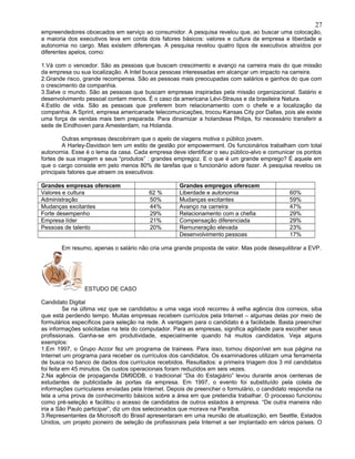 empreendedores obcecados em serviço ao consumidor. A pesquisa revelou que, ao buscar uma colocação,
a maioria dos executivos leva em conta dois fatores básicos: valores e cultura da empresa e liberdade e
autonomia no cargo. Mas existem diferenças. A pesquisa revelou quatro tipos de executivos atraídos por
diferentes apelos, como:
1.Vá com o vencedor. São as pessoas que buscam crescimento e avanço na carreira mais do que missão
da empresa ou sua localização. A Intel busca pessoas interessadas em alcançar um impacto na carreira.
2.Grande risco, grande recompensa. São as pessoas mais preocupadas com salários e ganhos do que com
o crescimento da companhia.
3.Salve o mundo. São as pessoas que buscam empresas inspiradas pela missão organizacional. Salário e
desenvolvimento pessoal contam menos. É o caso da americana Lévi-Strauss e da brasileira Natura.
4.Estilo de vida. São as pessoas que preferem bom relacionamento com o chefe e a localização da
companhia. A Sprint, empresa americanade telecomunicações, trocou Kansas City por Dallas, pois ale existe
uma força de vendas mais bem preparada. Para dinamizar a holandesa Philips, foi necessário transferir a
sede de Eindhoven para Amesterdam, na Holanda.
Outras empresas descobriram que o apelo de viagens motiva o público jovem.
A Harley-Davidson tem um estilo de gestão por empowerment. Os funcionários trabalham com total
autonomia. Esse é o lema da casa. Cada empresa deve identificar o seu público-alvo e comunicar os pontos
fortes de sua imagem e seus “produtos” : grandes empregoz. E o que é um grande emprego? É aquele em
que o cargo consiste em pelo menos 80% de tarefas que o funcionário adore fazer. A pesquisa revelou os
principais fatores que atraem os executivos:
Grandes empresas oferecem Grandes empregos oferecem
Valores e cultura 62 % Liberdade e autonomia 60%
Administração 50% Mudanças excitantes 59%
Mudanças excitantes 44% Avanço na carreira 47%
Forte desempenho 29% Relacionamento com a chefia 29%
Empresa líder 21% Compensação diferenciada 29%
Pessoas de talento 20% Remuneração elevada 23%
Desenvolvimento pessoas 17%
Em resumo, apenas o salário não cria uma grande proposta de valor. Mas pode desequilibrar a EVP.
ESTUDO DE CASO
Candidato Digital
Se na última vez que se candidatou a uma vaga você recorreu à velha agência dos correios, siba
que está perdendo tempo. Muitas empresas recebem currículos pela Internet – algumas delas por meio de
formulários específicos para seleção na rede. A vantagem para o candidato é a facilidade. Basta preencher
as informações solicitadas na tela do computador. Para as empresas, significa agilidade para escolher seus
profissionais. Ganha-se em produtividade, especialmente quando há muitos candidatos. Veja alguns
exemplos:
1.Em 1997, o Grupo Accor fez um programa de trainees. Para isso, tornou disponível em sua página na
Internet um programa para receber os currículos dos candidatos. Os examinadores utilizam uma ferramenta
de busca no banco de dados dos currículos recebidos. Resultados: a primeira triagem dos 3 mil candidatos
foi feita em 45 minutos. Os custos operacionais foram reduzidos em seis vezes.
2.Na agência de propaganda DM9DDB, o tradicional “Dia do Estagiário” levou durante anos centenas de
estudantes de publicidade às portas da empresa. Em 1997, o evento foi substituído pela coleta de
informações curriculares enviadas pela Internet. Depois de preencher o formulário, o candidato respondia na
tela a uma prova de conhecimento básicos sobre a área em que pretendia trabalhar. O processo funcionou
como pré-seleção e facilitou o acesso de candidatos de outros estados à empresa. “De outra maneira não
iria a São Paulo participar”, diz um dos selecionados que morava na Paraíba.
3.Representantes da Microsoft do Brasil apresentaram em uma reunião de atualização, em Seattle, Estados
Unidos, um projeto pioneiro de seleção de profissionais pela Internet a ser implantado em vários países. O
27
 