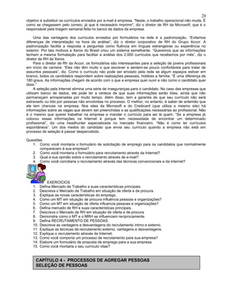 objetivo é substituir os currículos enviados por e-mail à empresa. “Neste, o trabalho operacional não muda. É
como se chegassem pelo correio, já que é necessário imprimir”, diz o diretor de RH da Microsoft, que é o
responsável pela triagem semanal feita no banco de dados da empresa.
Uma das vantagens dos currículos enviados por formulários na rede é a padronização. “Evitamos
diferenças de interpretação na hora da análise”, diz o diretor corporativo de RH do Grupo Accor. A
padronização facilita a resposta a perguntas como fluência em línguas estrangeiras ou experiência no
exterior. Por tais motivos a Xerox do Brasil criou um sistema semelhante. “Queremos que as informações
tenham a mesma formatação para facilitar a análise dos 2.000 currículos que recebemos por mês”, diz o
diretor de RH da Xerox.
Para o diretor de Rh da Accor, os formulários são interessantes para a seleção de jovens profissionais
em início de carreira: “Eles não têm muito o que escrever e sentem-se pouco confortáveis para tratar de
assuntos pessoais”, diz. Como o currículo não pode ser enviado pela rede se algum espaços estiver em
branco, todos os candidatos respondem sobre realizações pessoais, hobbies e família. “É uma diferença de
180 graus. As informações chegam de acordo com o que a empresa quer ouvir e não como o candidato quer
dizer.”
A seleção pela Internet elimina uma série de inseguranças para o candidato. No caso das empresas que
utilizam banco de dados, ele pode ter a certeza de que suas informações serão lidas, ainda que não
permaneçam armazenadas por muito tempo. Além disso, tem a garantia de que seu currículo não será
extraviado ou lido por pessoas não envolvidas no processo. O melhor, no entanto, é saber de antemão que
ele tem chances na empresa. Nos sites da Microsoft e do Credicard (que utiliza o mesmo site) há
informações sobre as vagas que devem ser preenchidas e as qualificações necessárias ao profissional. Não
é o mesmo que querer trabalhar na empresa e mandar o currículo para sei lá quem. “Se a empresa já
colocou essas informações na Internet é porque tem necessidade de encontrar um determinado
profissional”, diz uma headhunter especializada no mercado financeiro. “Não é como ler currículos
espontâneos”. Um dos medos do candidato que envia seu currículo quando a empresa não está em
processo de seleção é passar despercebido.
Questões
1. Como você montaria o formulário de solicitação de emprego para os candidatos que normalmente
comparecem à sua empresa?
2. Como você montaria o formulário para recrutamento através da Internet?
3. Qual a sua opinião sobre o recrutamento através de e-mail?
4. Como você conciliaria o recrutamento através das técnicas convencionais e da Internet?
EXERCÍCIOS
1. Defina Mercado de Trabalho e suas características principais.
2. Descreva o Mercado de Trabalho em situação de oferta e de procura.
3. Explique as novas características do emprego.
4. Como um MT em situação de procura influência pessoas e organizações?
5. Como um MT em situação de oferta influencia pessoas e organizações?
6. Defina mercado de RH e suas características principais.
7. Descreva o Mercado de RH em situação de oferta e de procura.
8. Demonstre como o MT e o MRH se influenciam reciprocamente.
9. Defina RECRUTAMENTO DE PESSOAS.
10. Descreva as vantagens e desvantagens do recrutamento intrno e externo.
11. Explique as técnicas de recrutamento externo, vantagens e desvantagens.
12. Explique o recrutamento através da Internet.
13. Como você comporia um processo de recrutamento para sua empresa?
14. Elabore um formulário de proposta de emprego para a sua empresa.
15. Como você montaria o seu currículo vitae?
28
CAPÍTULO 4 - PROCESSOS DE AGREGAR PESSOAS
SELEÇÃO DE PESSOAS
 
