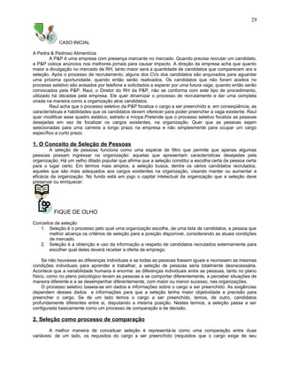 CASO INICIAL
A Pedra & Pedroso Alimentícia
A P&P é uma empresa com presença marcante no mercado. Quando precisa recrutar um candidato,
a P&P coloca anúncios nos melhores jornais para causar impacto. A direção da empresa acha que quanto
maior a divulgação no mercado de RH, tanto maior será a quantidade de candidatos que comparecem ara a
seleção. Após o processo de recrutamento, alguns dos CVs dos candidatos são arquivados para aguardar
uma próxima oportunidade, quando então serão reativados. Os candidatos que não foram aceitos no
processo seletivo são avisados por telefone e solicitados a esperar por uma futura vaga, quando então serão
convocados pela P&P. Raul, o Diretor do RH da P&P, não se conforma com este tipo de procedimento,
utilizado há décadas pela empresa. Ele quer dinamizar o processo de recrutamento e dar uma completa
virada na maneira como a organização atrai candidatos.
Raul acha que o processo seletivo da P&P focaliza o cargo a ser preenchido e, em conseqüência, as
características e habilidades que os candidatos devem oferecer para poder preencher a vaga existente. Raul
quer modificar esse quadro estático, estreito e míope.Pretende que o processo seletivo focalize as pessoas
desejadas em vez de focalizar os cargos existentes, na organização. Quer que as pessoas sejam
selecionadas para uma carreira a longo prazo na empresa e não simplesmente para ocupar um cargo
específico a curto prazo.
1. O Conceito de Seleção de Pessoas
A seleção de pessoas funciona como uma espécie de filtro que permite que apenas algumas
pessoas possam ingressar na organização: aquelas que apresentam características desejadas pela
organização. Há um velho ditado popular que afirma que a seleção constitui a escolha certa da pessoa certa
para o lugar certo. Em termos mais amplos, a seleção busca, dentre os vários candidatos recrutados,
aqueles que são mais adequados aos cargos existentes na organização, visando manter ou aumentar a
eficácia da organização. No fundo está em jogo o capital intelectual da organização que a seleção deve
preservar ou enriquecer.
FIQUE DE OLHO
Conceitos de seleção
1. Seleção é o processo pelo qual uma organização escolhe, de uma lista de candidatos, a pessoa que
melhor alcança os critérios de seleção para a posição disponível, considerando as atuais condições
de mercado.
2. Seleção é a obtenção e uso da informação a respeito de candidatos recrutados externamente para
escolher qual deles deverá receber a oferta de emprego.
Se não houvesse as diferenças individuais e se todas as pessoas fossem iguais e reunissem as mesmas
condições individuais para aprender e trabalhar, a seleção de pessoas seria totalmente desnecessária.
Acontece que a variabilidade humana é enorme: as diferenças individuais entre as pessoas, tanto no plano
físico, como no plano psicológico levam as pessoas a se comportar diferentemente, a perceber situações de
maneira diferente e a se desempenhar diferentemente, com maior ou menor sucesso, nas organizações.
O processo seletivo baseia-se em dados e informações sobre o cargo a ser preenchido. As exigências
dependem desses dados e informações para que a seleção tenha maior objetividade e precisão para
preencher o cargo. Se de um lado temos o cargo a ser preenchido, temos, de outro, candidatos
profundamente diferentes entre si, disputando a mesma posição. Nestes termos, a seleção passa a ser
configurada basicamente como um processo de comparação e de decisão.
2. Seleção como processo de comparação
A melhor maneira de conceituar seleção é representá-la como uma comparação entre duas
variáveis: de um lado, os requisitos do cargo a ser preenchido (requisitos que o cargo exige de seu
29
 