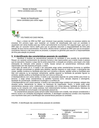 Modelo de Seleção
Vários candidatos para uma vaga
Modelo de Classificação
Vários candidatos para várias vagas
VOLTANDO AO CASO INICIAL
Raul, o diretor do DRH da P&P, quer introduzir duas grandes mudanças no processo seletivo da
empresa. Em primeiro lugar, quer implantar um modelo de classificação pelo qual um candidato é
visualizado sob várias facetas para seu melhor aproveitamento na empresa. Em segundo lugar, quer que o
DRH seja um consultor interno (staff) para que os gerentes assumam a responsabilidade de linha pela
seleção de seus futuros subordinados. Para tanto, deveria treinar o pessoal do DRH para que se tornassem
consultores internos e não executores do processo, e preparar os gerentes para assumir a responsabilidade
de linha pela seleção do pessoal.
5. A identificação das características pessoais do candidato
Identificar e localizar as características pessoais do candidato é uma questão de sensibilidade.
Requer um razoável conhecimento da natureza humana e das repercussões que a tarefa impõe à pessoa
que irá executá-la. Quando o cargo não foi ainda preenchido, a situação se complica, pois requer uma visão
antecipada da interação entre pessoa e tarefa. Quase sempre as características individuais estão
relacionadas com três aspectos principais, a saber:
1.Execução da tarefa em si. A tarefa a ser executada exige certas características humanas ou aptidões
como: atenção concentrada ou aptidão para detalhes, atenção dispersa ou visão ampla e abrangente das
coisas, aptidão numérica ou facilidade para lidar com números e cálculos, aptidão verbal ou facilidade para
lidar com palavras ou se expressar verbalmente, aptidão espacial ou facilidade de perceber figuras ou
símbolos, aptidão auditiva ou facilidade de lidar com sons ou ritmos etc.
2.Interdependência com outras tarefas. A tarefa a ser executada depende de outras tarefas para iniciar ou
terminar, e exige certas características ou aptidões humanas como: atenção dispersa e abrangente,
facilidade de coordenação, resistência à frustração e a conflitos etc.
3.Interdependência com outras pessoas. A tarefa a ser executada exige contatos com pessoas, estejam elas
situadas acima, lateralmente ou abaixo na hierarquia da organização. Assim, a tarefa pode exigir
características pessoas como: colaboração e cooperação com outras pessoas, facilidade de trabalhar em
equipe ou em conjunto com outras pessoas, bom relacionamento humano, iniciativa própria, liderança de
pessoas, facilidade de comunicação e de expressão pessoal etc.
As características pessoais quase sempre estão relacionadas com a tarefa, mas sempre considerando o
entorno social e as condições tecnológicas existentes. A abordagem sociotécnica constitui uma importante
uma importante base para a identificação das características pessoais do candidato.
FIGURA - A identificação das características pessoais do candidato
Execução
da tarefa
em si
- Inteligência geral,
- Atenção concentrada para
detalhes,
- Aptidão numérica,
- Aptidão verbal,
32
 