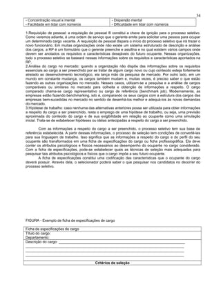 - Concentração visual e mental
- Facilidade em lidar com números
- Dispersão mental
- Dificuldade em lidar com números
1.Requisição de pessoal: a requisição de pessoal ® constitui a chave de ignição para o processo seletivo.
Como veremos adiante, é uma ordem de serviço que o gerente emite para solicitar uma pessoa para ocupar
um determinado cargo vacante. A requisição de pessoal dispara o início do processo seletivo que irá trazer o
novo funcionário. Em muitas organizações onde não existe um sistema estruturado de descrição e análise
dos cargos, a RP é um formulário que o gerente preenche e assi8na e no qual existem vários campos onde
devem ser anotados os requisitos e características desejáveis do futuro ocupante. Nessas organizações,
todo o processo seletivo se baseará nessas informações sobre os requisitos e características apontados na
RP.
2.Análise do cargo no mercado: quando a organização não dispõe das informações sobre os requisitos
essenciais ao cargo a ser preenchido por se tratar de algum cargo novo ou cujo conteúdo esteja fortemente
atrelado ao desenvolvimento tecnológico, ela lança mão da pesquisa de mercado. Por outro lado, em um
mundo em constante mudança, os cargos também mudam e, muitas vezes, é preciso saber o que estão
fazendo as outras organizações no mercado. Nesses casos, utilizam-se a pesquisa e a análise de cargos
comparáveis ou similares no mercado para colheita e obtenção de informações a respeito. O cargo
comparado chama-se cargo representativo ou cargo de referência (benchmark job). Modernamente, as
empresas estão fazendo benchmarking, isto é, comparando os seus cargos com a estrutura dos cargos das
empresas bem-sucedidas no mercado no sentido de desenhá-los melhor e adequá-los às novas demandas
do mercado.
3.Hipótese de trabalho: caso nenhuma das alternativas anteriores possa ser utilizada para obter informações
a respeito do cargo a ser preenchido, resta o emprego de uma hipótese de trabalho, ou seja, uma previsão
aproximada do conteúdo do cargo e de sua exigibilidade em relação ao ocupante como uma simulação
inicial. Trata-se de estabelecer hipóteses ou idéias antecipadas a respeito do cargo a ser preenchido.
Com as informações a respeito do cargo a ser preenchido, o processo seletivo tem sua base de
referência estabelecida. A partir dessas informações, o processo de seleção tem condições de convertê-las
para sua linguagem de trabalho. Isso significa que as informações a respeito do cargo e do perfil do seu
ocupante são transformados em uma ficha de especificações do cargo ou ficha profissiográfica. Ela deve
conter os atributos psicológicos e físicos necessários ao desempenho do ocupante no cargo considerado.
Com a ficha de especificações, pode-se estabelecer quais as técnicas de seleção mais adequadas para
pesquisar tais atributos psicológicos e físicos que o cargo impõe a seu futuro ocupante.
A ficha de especificações constitui uma codificação das características que o ocupante do cargo
deverá possuir. Através dela, o selecionador poderá saber o que pesquisar nos candidatos no decorrer do
processo seletivo.
FIGURA - Exemplo de ficha de especificações de cargo
Ficha de especificações de cargo
Título do cargo:
Departamento:
Descrição do cargo: _______________________________________________________________
_______________________________________________________________________________
_______________________________________________________________________________
_______________________________________________________________________________
Critérios de seleção
34
 
