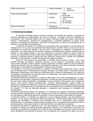 Testes psicométricos - Testes de aptidões - gerais
- específicos
Testes de personalidade - Expressivos - PMK
- Rorscharch
- Projetos - Teste da árvore
- TAT
- de motivação
- Inventários - de interesses
Testes de simulação - Psicodrama
- Dramatização (Role Playning)
7.1 Entrevista de seleção
A entrevista de seleção constitui a técnica de seleção mais utilizada. Na verdade, a entrevista tem
inúmeras aplicações nas organizações. Ela pode ser utilizada na triagem inicial dos candidatos no
recrutamento, como entrevista pessoal inicial na seleção, entrevista técnica para avaliar conhecimentos
técnicos e especializados, entrevista de aconselhamento e orientação profissional no serviço social,
entrevista de avaliação de desempenho, entrevista de desligamento, na saída dos empregados que se
demitem ou são demitidos das empresas etc.
A entrevista de seleção é um processo de comunicação entre duas pessoas ou mais pessoas que
interagem entre si e no quall uma das partes está interessada em conhecer melhor a outra. De um lado, o
entrevistador ou tomador de decisão e, de outro lado, o entrevistado ou candidato. O entrevistado se
assemelha a uma caixa preta a ser desvendada. Aplica-se a ela determinados estímulos (entradas) para se
verificar as suas reações (saídas) e, com isto, estabelecer as possíveis relações de causa e efeito ou
verificar seu comportamento frente a determinadas situações. Apesar do seu forte componente subjetivo e
impreciso, a entrevista pessoal é aquela que mais influencia a decisão final a respeito dos candidatos.
Entrevistar é, provavelmente, o método mais utilizado em seleção de pessoal.
Como em todo processo de comunicação, a entrevista sofre de todos os males – como ruído,
omissão, distorção, sobrecarga e, sobretudo, barreiras – de que padece a comunicação humana. Para
reduzir essas limitações, pode-se introduzir alguma negentropia no sistema através de duas providências
capazes de melhorar o grau de confiança e de validade da entrevista: uma melhor construção do processo
de entrevista e o treinamento dos entrevistadores. Vejamos cada uma delas.
1.Construção de um processo de entrevista: o processo de entrevista pode proporcionar maior ou menor
grau de liberdade para o entrevistador na condução da mesma. Em outros termos, a entrevista pode ser
estruturada e padronizada, como pode ficar inteiramente livre à vontade do entrevistador ou ao sabor das
circunstâncias. Neste sentido, as entrevistas podem ser classificadas, em função do formato das questões e
das respostas requeridas, em cinco tipo:
a) Entrevista totalmente padronizada: é a entrevista estruturada e com roteiro preestabelecido, no qual o
entrevistador faz perguntas e previamente elaboradas no sentido de obter respostas definidas e fechadas.
Por esta razão, perde profundidade e flexibilidade e torna-se limitada. Pode assumir uma variedade de
formas, como escolha simples (verdadeiro-falso, sim-nçao, agrada-desagrada), escolha múltila etc.
Apresenta a vantagem de proporcionar um roteiro ao entrevistador que não precisa se preocupar quanto aos
assuntos que irá pesquisar junto ao candidato nem com sua seqüência, pois a entrevista já está preparada
de antemão. É o tipo de entrevista planejada e organizada para ultrapassar as limitações dos
entrevistadores.
b) Entrevista padronizada apenas nas perguntas: é a entrevista com perguntas previamente elaboradas,
mas que permitem resposta aberta, ou seja, resposta livre por parte do candidato. O entrevistador se baseia
em uma listagem (check-list) de assuntos a questionar e colhe as respostas ou informações do candidato.
c) Entrevista diretiva: é a entrevista que determina o tipo de resposta desejada, mas não especifica as
questões, ou seja, deixa as perguntas a critério do entrevistador. É alicada para conhecer certos conceitos
pessoais dos candidatos e demanda certa liberdade para que o entrevistador possa captá-los
adequadamente. O entrevistador precisa formular as questões com o andamento da entrevista para obter o
tipo de resposta ou informação requerida. A entrevista diretiva é uma entrevista de resultados.
d) Entrevista não diretiva: é totalmente livre e que não especifica nem as questões nem as respostas
requeridas. É também denominada entrevista exploratória, informal ou não estruturada. Trata-se de uma
entrevista cuja seqüência e orientação fica a critério de cada entrevistador, que caminha dentro da linha de
menor resistência ou da extensão de assuntos, sem se preocupar com a seqüência ou roteiro, mas com o
36
 