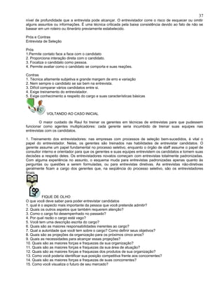 nível de profundidade que a entrevista pode alcançar. O entrevistador corre o risco de esquecer ou omitir
alguns assuntos ou informações. É uma técnica criticada pela baixa consistência devido ao fato de não se
basear em um roteiro ou itinerário previamente estabelecido.
Prós e Contras
Entrevista de Seleção
Prós
1.Permite contato face a face com o candidato
2. Proporciona interação direta com o candidato.
3. Focaliza o candidato como pessoa.
4. Permite avaliar como o candidato se comporta e suas reações.
Contras
1. Técnica altamente subjetiva e grande margem de erro e variação
2. Nem sempre o candidato se sai bem na entrevista.
3. Difícil comparar vários candidatos entre si.
4. Exige treinamento do entrevistador.
5. Exige conhecimento a respeito do cargo e suas características básicas
VOLTANDO AO CASO INICIAL
O maior cuidado de Raul foi treinar os gerentes em técnicas de entrevistas para que pudessem
funcionar como agentes multiplicadores: cada gerente seria incumbido de treinar suas equipes nas
entrevistas com os candidatos.
1. Treinamento dos entrevistadores: nas empresas com processos de seleção bem-sucedidos, é vital o
papel do entrevistador. Nelas, os gerentes são treinados nas habilidades de entrevistar candidatos. O
gerente assume um papel fundamental no processo seletivo, enquanto o órgão de staff assume o papel de
consultor interno e orientador para que os gerentes e suas equipes entrevistem os candidatos e tomem suas
decisões a respeito deles. Os entrevistadores novatos começam com entrevistas totalmente padronizadas.
Com alguma experiência no assunto, o esquema muda para entrevistas padronizadas apenas quanto às
perguntas ou questões a serem formuladas, ou para entrevistas diretivas. As entrevistas não-diretivas
geralmente ficam a cargo dos gerentes que, na seqüência do processo seletivo, são os entrevistadores
finais.
FIQUE DE OLHO
O que você deve saber para poder entrevistar candidatos
1. qual é o aspecto mais importante da pessoa que você pretende admitir?
2. Quais os outros aspetos que também requerem atenção?
3. Como o cargo foi desempenhado no passado?
4. Por qual razão o cargo está vago?
5. Você tem uma descrição escrita do cargo?
6. Quais são as maiores responsabilidades inerentes ao cargo?
7. Qual a autoridade que você tem sobre o cargo? Como definir seus objetivos?
8. Quais são as projeções da organização para os próximos cinco anos?
9. Quais as necessidades para alcançar essas projeções?
10. Quais são as maiores forças e fraquezas da sua organização?
11. Quais são as maiores forças e fraquezas da sua área de atuação?
12. Quais são as maiores forças e fraquezas dos produtos de sua organização?
13. Como você poderia identificar sua posição competitiva frente aos concorrentes?
14. Quais são as maiores forças e fraquezas de suas concorrentes?
15. Como você visualiza o futuro de seu mercado?
37
 