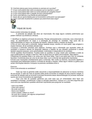 16. Você tem planos para novos produtos ou serviços em sua área?
17. O que você poderia falar sobre as pessoas que se reportam a você?
18. O que você poderia falar sobre ao outras pessoas em posições-chave?
19. O que você poderia falar a respeito de seus subordinados?
20. Como você definiria a sua filisofia de admnistração?
21. Quais são as oportunidades para os funcionários continuarem sua educação?
22. Como você está visualizando a pessoa que preencherá esse cargo?
FIQUE DE OLHO
Como condizir entrevistas de seleção
A entrevista de seleção não deve ser improvisada. Ela exige alguns cuidados preliminares que
podem melhorar sua eficiência e eficácia.
1. Identifique os objetivos principais da entrevista. Planeje antecipadamente a entrevista. Leia a descrição do
cargo, as especificações do cargo e a solicitação de emprego do candidato. Veja quais são as
responsabilidades do cargo e as situações de trabalho. Obtenha dados a respeito da situação.
2.Crie um bom clima para a entrevista. Aplique bastante tempo, escolha um local quieto, seja amigável e
mostre interesse, dê ao candidato atenção total.
3.Conduza a entrevista orientada para objetivos. Conheça qual a informação que necessita colher do
candidato e busque-a através de perguntas objetivas a respeito de seu passado profissional e analise
também aspectos pessoais, como personalidade, criatividade e independência do candidato.
4.Evite questões discriminatórias. Focalize todas as questões no cargo visado pelo candidato e avalie as
suas qualificações em relação a este foco. Não se deixe levar por idéias preconcebidas. Seja objetivo.
5.Responda às questões feitas e às outras que não foram feitas. Faça a sua parte para criar um ambiente
favorável. A entrevista deve ser uma via de duas mãos: ouvir e informar são igualmente importantes.
6.Anote suas impressões imediatamente após a entrevista. Não confie na memória, documente detalhes e
impressões para deliberação posterior e tomada de decisão a respeito. Utilize algum método ou gráfico para
anotar informações básicas e comparar os possíveis candidatos entre si.
Exercício
Como você entrevista os candidatos?
Cada vez mais os gerentes estão assumindo a responsabilidade de selecionar os futuros membros
de sua equipe. E cada vez mais as equipes estão sendo envolvidas na seleção de seus próprios colegas. A
entrevista de seleção está se tornando a principal ferramenta dessa descentralização do processo decisorial
quanto aos novos funcionários da organização.
Faça uma lista de questões genéricas que você acha que um entrevistador deve fazer aos
candidatos a emprego, considerando o cargo ou situação específicos. Coloque um x nos itens seguintes que
você acha que representam questões adicionais importantes para perguntar ao candidato:
- qual a sua idade/
- onde você nasceu?
- De onde você vem/
- Qual a sua religião?
- Você é casado, solteiro ou viúvo?
- Se você não é casado, tem alguma companheira?
- você tem dependentes?
38
 