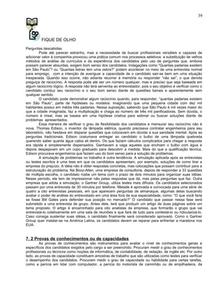 FIQUE DE OLHO
Perguntas descabidas
Pode até parecer estranho, mas a necessidade de buscar profissionais versáteis e capazes de
adicionar valor à companhia provocou uma prática comum nos processos seletivos: a substituição de velhos
métodos de análise de currículos e da experiência dos candidatos pelo uso de perguntas que, embora
possam parecer absurdas, exigem bom senso dos candidatos. Indagações como “Quantas padarias existem
em São Paulo”? ou “Quantas listras tem uma zebra?” podem acontecer no meio de uma entrevista normal
para emprego, com a intenção de averiguar a capacidade de o candidato sair-se bem em uma situação
inesperada. Quando isso ocorre, não adianta recorrer à memória ou responder “não sei”, o que denota
preguiça de raciocínio. A resposta pode até ser um número qualquer, mas e preciso que seja baseada em
algum raciocínio lógico. A resposta não terá serventia ao entrevistador, pois o seu objetivo é verificar como o
candidato conduz seu raciocínio e o seu bom senso diante de questões banais e aparentemente sem
qualquer sentido.
O candidato pode demonstrar algum raciocínio quando, para responder, “quantas padarias existem
em São Paulo”, parte de hipóteses ou modelos: imaginando que uma pequena cidade com dez mil
habitantes possui em média três padarias. Nessa suposição, sabendo que São Paulo é mil vezes maior do
que a cidade imaginada, faz a multiplicação e chaga ao número de três mil panificadoras. Sem dúvida, o
número é irreal, mas se baseia em uma hipótese criativa para estimar ou buscar soluções diante de
problemas apresentados.
Essa maneira de verificar o grau de flexibilidade dos candidatos e mensurar seu raciocínio não é
nova. Thomas Edison, o inventor da lâmpada elétrica, quando precisava contratar engenheiros para seu
laboratório, não hesitava em disparar questões que colocavam em dúvida a sua sanidade mental. Após as
perguntas tradicionais, Edison costumava entregar ao candidato o bulbo de uma lâmpada quebrada
querendo saber quanta água cabia ali dentro. Os que faziam cálculos complicados para chegar a resposta
era rápida e simplesmente dispensados. Ganhavam a vaga aqueles que enchiam o bulbo com água e
depois despejavam em um copo graduado para descobrir a medida. Mais do que a qualificação técnica,
Edison procurava engenheiros que faziam uso do bom senso para a solução de problemas.
A simulação de problemas no trabalho é outra tendência. A simulação aplicada após as entrevistas
ou testes escritos é uma tese em que os candidatos apresentam, por exemplo, soluções de como tirar a
empresa do prejuízo. A idéia não é obter respostas concretas, mas colocações que possam contribuir para a
estruturação do problema. Na Booz-Allen, uma empresa de consultoria, depois de responder a 33 questões
de múltipla escolha, o candidato rcebe um tema com o prazo de dois minutos para organizar suas idéias.
Nesse período, ele tem de impressionar não pelas respostas que dá, mas pelas perguntas que faz. Outra
empresa que adota a simulação, o Gartner Group, utiliza testes mais difíceis. Os candidatos selecionados
passam por uma entrevista de 30 minutos por telefone. Metade é aprovada e convocada para uma série de
quatro a oito entrevistas pessoais, em que aparecem perguntas de almanaque, algumas delas buscando
avaliar o poder de análise do entrevistado em uma área fora de sua especialidade, como: “O que você faria
se fosse Bill Gates para defender sua posição no mercado?” O candidato que passar nessa fase será
submetido a uma entrevista de grupo. Antes dela, terá que produzir um artigo de duas páginas sobre um
tema proposto. O artigo é encaminhado para oito analistas da empresa, que formarão o grupo que vai
entrevistá-lo coletivamente em uma sala de reuniões e que fará de tudo para contestá-lo ou ridicularizá-lo.
Caso consiga sustentar suas idéias, o candidato finalmente será considerado aprovado. Como o Gartner
Group quer instalar-se na América Latina, os candidatos devem se reparar para enfrentar a maratona nos
EUA.
7. 2 Provas de conhecimentos ou de capacidades
As provas de conhecimentos são instrumentos para avaliar o nível de conhecimentos gerias e
específicos dos candidatos exigidos pelo cargo a ser preenchido. Procuram medir o grau de conhecimentos
profissionais ou técnicos como noções de informática, de contabilidade, de redação, de inglês etc. Por outro
lado, as provas de capacidade constituem amostras de trabalho que são utilizadas como testes para verificar
o desempenho dos candidatos. Procuram medir o grau de capacidade ou habilidade para certas tarefas,
como a perícia em lidar com computador, a perícia do motorista de caminhão ou de empilhadeira, da
39
 
