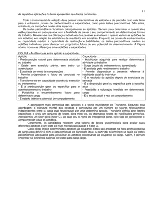 As repetidas aplicações do teste apresentam resultados constantes.
Todo o instrumental de seleção deve possuir características de validade e de precisão. Isso vale tanto
para a entrevista, provas de conhecimentos e capacidades, como para testes psicométricos. São estes,
entretanto, os campeões nestes dois aspectos.
Os testes psicométricos focalizam principalmente as aptidões. Servem para determinar o quanto elas
estão presentes em cada pessoa, com a finalidade de prever o seu comportamento em determinadas formas
de trabalho. Baseiam-se nas diferenças individuais das pessoas e analisam o quanto variam as aptidões de
um indivíduo em relação às estatísticas de resultados em amostras. Enquanto as provas de conhecimentos
ou capacidade medem a capacidade de realização e habilidades, os testes psicométricos medem as
aptidões individuais, para oferecer um prognóstico futuro de seu potencial de desenvolvimento. A Figura
abaixo mostra as diferenças entre aptidões e capacidades.
FIGURA - As diferenças entre aptidão e capacidade
Aptidão Capacidade
- Predisposição natural para determinada atividade
ou trabalho
- Existe sem exercício prévio, sem treino ou
aprendizado
- É avaliada por meio de comparações
- Permite prognosticar o futuro do candidato no
trabalho
- Transforma-se em capacidade através do exercício
ou treinamento
- É a predisposição geral ou específica para o
aperfeiçoamento no trabalho
- Possibilita o encaminhamento futuro para
determinado cargo
- É estado latente e potencial de comportamento
- Habilidade adquirida para realizar determinada
atividade ou trabalho
- Surge depois do treinamento ou aprendizado
- É avaliada pelo rendimento no trabalho
- Permite diagnosticar o presente: refere-se à
habilidade atual do indivíduo
- É o resultado da aptidão depois de exercitada ou
treinada
- É a disposição geral ou específica para o trabalho
atual
- Possibilita a colocação imediata em determinado
cargo
- É o estado atual e real de comportamento
A abordagem mais conhecida das aptidões é a teoria multifatorial de Thurstone. Segundo esta
abordagem, a estrutura mental das pessoas é constituída por um número de fatores relativamente
independentes entre si, cada qual responsável por uma determina aptidão, Thurstone definiu sete fatores
específicos e criou um conjunto de testes para medi-los, os chamados testes de habilidades primérias.
Acrescentou um fator geral (fator G), ao qual deu o nome de inteligência geral, pelo fato de condicionar e
complementar todas as aptidões.
Geralmente, os candidatos recebem uma bateria de testes psicométricos para avaliar suas
diferentes aptidões e um teste de nível mental para avaliar o Fator G.
Cada cargo impõe determinadas aptidões ao ocupante. Estas são anotadas na ficha profissiográfica
do cargo para definir o perfil e características do candidato ideal. A partir daí determinam-se quais os testes
psicométricos adequados para pesquisar as aptidões necessárias ao ocupante do cargo. Assim, é comum
encontrar-se diferentes baterias de testes para cada cargo.
41
 
