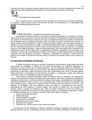 provável e intrínseco a qualquer processo seletivo pode ser reduzido e o próprio candidato pode avaliar sua
adequação ao cargo pretendido pela simulação de uma situação que futuramente irá enfrentar.
VOLTANDO AO CASO INICIAL
Com a iniciativa de Raul, os gerentes de linha e equipes foram treinados para entrevistar candidatos.
Em paralelo, o DRH preparou toda a infra-estrutura de tstes de conhecimentos e de capacidades para
subsidiar as decisões dos gerentes de linha.
FIQUE DE OLHO - O envolvimento da gerencia e da equipe
Na Andersen Consulting brasileira, o processo de seleção dos trainees é um problema de linha e
não de staff. Ao final de cada ano, cerca de 500 recém-formados em administração e engenharia enfrentam
uma bateria de entrevistas para conseguir uma vaga na prestigiosa empresa de consultoria. Somente 60
são contratados para um programa de estágio para se tornarem os futuros consultores da empresa. Os
demais acabam sendo eliminados ao longo do rigoroso processo seletivo. Uma das etapas decisivas na
seleção é o exame de proficiência em inglês, uma habilidade determinante para um consultor da Andersen,
pois ela proporciona treinamento nos EUA a todos os seus funcionários. Uma vez aprovado, o candidato
passa por uma dinâmica de grupo, a segunda grande peneirada, como pré-requisito para a entrevista com
profissionais da área de RH. Nessa fase, os entrevistados identificam capacidade de comunicação, nível
intelectual, modo de vida e expectativas do candidato. Em seguida, os selecionados passam por entrevistas
conduzidas por dois gerentes, um diretor e, finalmente, o presidente da empresa. O envolvimento da
gerência e da direção na escolha dos trainees retrata a importância do processo seletivo para o negócio da
empresa.
8. O processo de Seleção de Pessoas
A seleção de pessoas constitui um processo composto de várias etapas ou fases seqüenciais pelas
quais passam os candidatos. À medida que vão sendo bem-sucedidos, os candidatos ultrapassam os
obstáculos e passam adiante para as etapas posteriores. Se não conseguem superar as dificuldades, os
candidatos são rejeitados e saem fora do processo. Nas etapas iniciais ficam as técnicas mais simples,
econômicas e mais fáceis, ficando as técnicas mais caras e sofisticadas para o final. O processo seletivo
utiliza geralmente a combinação de várias técnicas de seleção e rocedimentos múltilos que variam de
acordo com o perfil e a comlexidade do cargo a ser preenchido.
Cada técnica de seleção proporciona certas informações sobre os candidatos. As organizações
utilizam uma variedade de técnicas de seleção para obter todas as informações necessárias a respeito dos
candidatos. Quanto maior o número de técnicas de seleção, tanto maior a oportunidade de informações de
seleção para trabalhar e maior o tempo e seu custo operacional. O Banco de Boston faz recrutamento de
seus candidatos para o programa de trainees através da Internet. Não faz anúncios em jornais , nem
palestras em faculdades, pois quer selecionar jovens que utilizam o computador no seu cotidiano.
Candidataram-se 4.500 pessoas. A primeira triagem, feita através da análise dos CVs enviados pela
Internet, reduziu o número de candidatos para 1.500. Na triagem sobraram os alunos ou ex-alunos de
faculdades de primeira linha nos cursos de administração, economia, contabilidade e engenharia. A seguir,
os candidatos passaram por um processo que durou mais de dois meses, envolvendo:
1. prova de conhecimentos gerais
2. Dinâmica de grupo
3. Teste psicológico e de inglês
4. Entrevista com o psicólogo
5. Dinâmica de grupo com o gerente
6. Entrevista com o gerente
7. Entrevista com o diretor da área onde o trainee vai estagiar.
A escolha final dos 60 estagiários do Banco de Boston foi bastante competitiva. Em empresas como
Brahma, Ipiranga e Eli Lilly, os candidatos precisam demonstrar nos testes, entrevistas e dinâmica de grupo
44
 