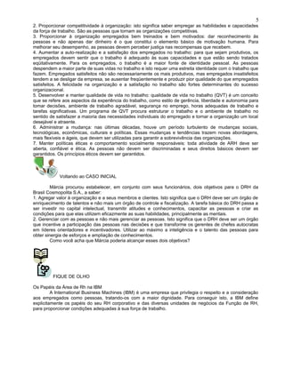 2. Proporcionar competitividade à organização: isto significa saber empregar as habilidades e capacidades
da força de trabalho. São as pessoas que tornam as organizações competitivas.
3. Proporcionar à organização empregados bem treinados e bem motivados: dar reconhecimento às
pessoas e não apenas dar dinheiro é o que constitui o elemento básico de motivação humana. Para
melhorar seu desempenho, as pessoas devem perceber justiça nas recompensas que recebem.
4. Aumentar a auto-realização e a satisfação dos empregados no trabalho: para que sejam produtivos, os
empregados devem sentir que o trabalho é adequado às suas capacidades e que estão sendo tratados
eqüitativamente. Para os empregados, o trabalho é a maior fonte de identidade pessoal. As pessoas
despendem a maior parte de suas vidas no trabalho e isto requer uma estreita identidade com o trabalho que
fazem. Empregados satisfeitos não são necessariamente os mais produtivos, mas empregados insatisfeitos
tendem a se desligar da empresa, se ausentar freqüentemente e produzir pior qualidade do que empregados
satisfeitos. A felicidade na organização e a satisfação no trabalho são fortes determinantes do sucesso
organizacional.
5. Desenvolver e manter qualidade de vida no trabalho: qualidade de vida no trabalho (QVT) é um conceito
que se refere aos aspectos da experiência do trabalho, como estilo de gerência, liberdade e autonomia para
tomar decisões, ambiente de trabalho agradável, segurança no emprego, horas adequadas de trabalho e
tarefas significativas. Um programa de QVT procura estruturar o trabalho e o ambiente de trabalho no
sentido de satisfazer a maioria das necessidades individuais do empregado e tornar a organização um local
desejável e atraente.
6. Administrar a mudança: nas últimas décadas, houve um período turbulento de mudanças sociais,
tecnológicas, econômicas, culturais e políticas. Essas mudanças e tendências trazem novas abordagens,
mais flexíveis e ágeis, que devem ser utilizadas para garantir a sobrevivência das organizações.
7. Manter políticas éticas e comportamento socialmente responsáveis: toda atividade de ARH deve ser
aberta, confiável e ética. As pessoas não devem ser discriminadas e seus direitos básicos devem ser
garantidos. Os princípios éticos devem ser garantidos.
Voltando ao CASO INICIAL
Márcia procurou estabelecer, em conjunto com seus funcionários, dois objetivos para o DRH da
Brasil Cosmopolita S.A., a saber:
1. Agregar valor à organização e a seus membros e clientes. Isto significa que o DRH deve ser um órgão de
enriquecimento de talentos e não mais um órgão de controle e fiscalização. A tarefa básica do DRH passa a
ser investir no capital intelectual, transmitir atitudes e conhecimentos, capacitar as pessoas e criar as
condições para que elas utilizem eficazmente as suas habilidades, principalmente as mentais.
2. Gerenciar com as pessoas e não mais gerenciar as pessoas. Isto significa que o DRH deve ser um órgão
que incentive a participação das pessoas nas decisões e que transforme os gerentes de chefes autocratas
em líderes orientadores e incentivadores. Utilizar ao máximo a inteligência e o talento das pessoas para
obter sinergia de esforços e ampliação de conhecimentos.
Como você acha que Márcia poderia alcançar esses dois objetivos?
FIQUE DE OLHO
Os Papéis da Área de Rh na IBM
A International Business Machines (IBM) é uma empresa que privilegia o respeito e a consideração
aos empregados como pessoas, tratando-os com a maior dignidade. Para conseguir isto, a IBM define
explicitamente os papéis do seu RH corporativo e das diversas unidades de negócios da Função de RH,
para proporcionar condições adequadas à sua força de trabalho.
5
 