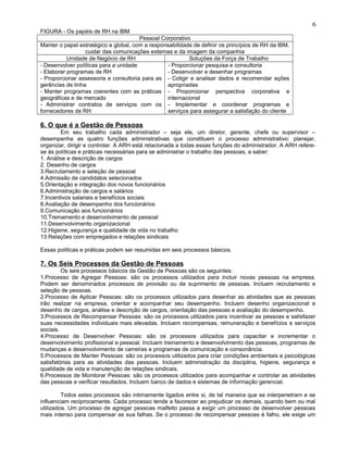 FIGURA - Os papéis de RH na IBM
Pessoal Corporativo
Manter o papel estratégico e global, com a responsabilidade de definir os princípios de RH da IBM,
cuidar das comunicações externas e da imagem da companhia
Unidade de Negócio de RH Soluções da Força de Trabalho
- Desenvolver políticas para a unidade
- Elaborar programas de RH
- Proporcionar assessoria e consultoria para as
gerências de linha
- Manter programas coerentes com as práticas
geográficas e de mercado
- Administrar contratos de serviços com os
fornecedores de RH
- Proporcionar pesquisa e consultoria
- Desenvolver e desenhar programas
- Coligir e analisar dados e recomendar ações
apropriadas
- Proporcionar perspectiva corporativa e
internacional
- Implementar e coordenar programas e
serviços para assegurar a satisfação do cliente
6. O que é a Gestão de Pessoas
Em seu trabalho cada administrador – seja ele, um diretor, gerente, chefe ou supervisor –
desempenha as quatro funções administrativas que constituem o processo administrativo: planejar,
organizar, dirigir e controlar. A ARH está relacionada a todas essas funções do administrador. A ARH refere-
se às políticas e práticas necessárias para se administrar o trabalho das pessoas, a saber:
1. Análise e descrição de cargos
2. Desenho de cargos
3.Recrutamento e seleção de pessoal
4.Admissão de candidatos selecionados
5.Orientação e integração dos novos funcionários
6.Administração de cargos e salários
7.Incentivos salariais e benefícios sociais
8.Avaliação de desempenho dos funcionários
9.Comunicação aos funcionários
10.Treinamento e desenvolvimento de pessoal
11.Desenvolvimento organizacional
12.Higiene, segurança e qualidade de vida no trabalho
13.Relações com empregados e relações sindicais
Essas políticas e práticas podem ser resumidas em seis processos básicos.
7. Os Seis Processos da Gestão de Pessoas
Os seis processos básicos da Gestão de Pessoas são os seguintes:
1.Processo de Agregar Pessoas: são os processos utilizados para incluir novas pessoas na empresa.
Podem ser denominados processos de provisão ou de suprimento de pessoas. Incluem recrutamento e
seleção de pessoas.
2.Processo de Aplicar Pessoas: são os processos utilizados para desenhar as atividades que as pessoas
irão realizar na empresa, orientar e acompanhar seu desempenho. Incluem desenho organizacional e
desenho de cargos, análise e descrição de cargos, orientação das pessoas e avaliação do desempenho.
3.Processos de Recompensar Pessoas: são os processos utilizados para incentivar as pessoas e satisfazer
suas necessidades individuais mais elevadas. Incluem recompensas, remuneração e benefícios e serviços
sociais.
4.Processo de Desenvolver Pessoas: são os processos utilizados para capacitar e incrementar o
desenvolvimento profissional e pessoal. Incluem treinamento e desenvolvimento das pessoas, programas de
mudanças e desenvolvimento de carreiras e programas de comunicação e consonância.
5.Processos de Manter Pessoas: são os processos utilizados para criar condições ambientais e psicológicas
satisfatórias para as atividades das pessoas. Incluem administração da disciplina, higiene, segurança e
qualidade de vida e manutenção de relações sindicais.
6.Processos de Monitorar Pessoas: são os processos utilizados para acompanhar e controlar as atividades
das pessoas e verificar resultados. Incluem banco de dados e sistemas de informação gerencial.
Todos estes processos são intimamente ligados entre si, de tal maneira que se interpenetram e se
influenciam reciprocamente. Cada processo tende a favorecer ao prejudicar os demais, quando bem ou mal
utilizados. Um processo de agregar pessoas malfeito passa a exigir um processo de desenvolver pessoas
mais intenso para compensar as sua falhas. Se o processo de recompensar pessoas é falho, ele exige um
6
 