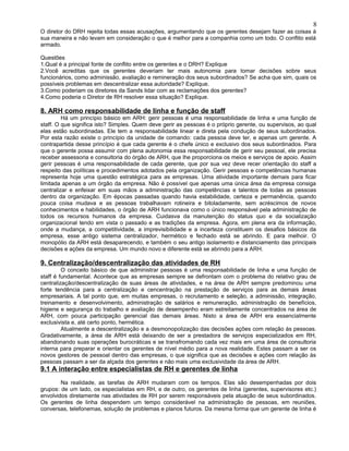 O diretor do DRH rejeita todas essas acusações, argumentando que os gerentes desejam fazer as coisas à
sua maneira e não levam em consideração o que é melhor para a companhia como um todo. O conflito está
armado.
Questões
1.Qual é a principal fonte de conflito entre os gerentes e o DRH? Explique
2.Você acreditas que os gerentes deveriam ter mais autonomia para tomar decisões sobre seus
funcionários, como adminissão, avaliação e remineração dos seus subordinados? Se acha que sim, quais os
possíveis problemas em descentralizar essa autoridade? Explique.
3.Como poderiam os diretores da Sands lidar com as reclamações dos gerentes?
4.Como poderia o Diretor de RH resolver essa situação? Explique.
8. ARH como responsabilidade de linha e função de staff
Há um princípio básico em ARH: gerir pessoas é uma responsabilidade de linha e uma função de
staff. O que significa isto? Simples. Quem deve gerir as pessoas é o próprio gerente, ou supervisos, ao qual
elas estão subordinadas. Ele tem a responsabilidade linear e direta pela condução de seus subordinados.
Por esta razão existe o princípio da unidade de comando: cada pessoa deve ter, e apenas um gerente. A
contrapartida desse princípio é que cada gerente é o chefe único e exclusivo dos seus subordinados. Para
que o gerente possa assumir com plena autonomia essa responsabilidade de gerir seu pessoal, ele precisa
receber assessoria e consultoria do órgão de ARH, que lhe proporciona os meios e serviços de apoio. Assim
gerir pessoas é uma responsabilidade de cada gerente, que por sua vez deve recer orientação do staff a
respeito das políticas e procedimentos adotados pela organização. Gerir pessoas e competências humanas
representa hoje uma questão estratégica para as empresas. Uma atividade importante demais para ficar
limitada apenas a um órgão da empresa. Não é possível que apenas uma única área da empresa consiga
centralizar e enfeixar em suas mãos a administração das competências e talentos de todas as pessoas
dentro da organização. Em épocas passadas quando havia estabilidade, certeza e permanência, quando
pouca coisa mudava e as pessoas trabalhavam rotineira e bitoladamente, sem acréscimos de novos
conhecimentos e habilidades, o órgão de ARH funcionava como o único responsável pela administração de
todos os recursos humanos da empresa. Cuidasva da manutenção do status quo e da socialização
organizacional tendo em vista o passado e as tradições da empresa. Agora, em plena era da informação,
onde a mudança, a competitividade, a imprevisibilidade e a incerteza constituem os desafios básicos da
empresa, esse antigo sistema centralizador, hermético e fechado está se abrindo. E para melhoir. O
monopólio da ARH está desaparecendo, e também o seu antigo isolamento e distanciamento das principais
decisões e ações da empresa. Um mundo novo e diferente está se abrindo para a ARH.
9. Centralização/descentralização das atividades de RH
O conceito básico de que administrar pessoas é uma responsabilidade de linha e uma função de
staff é fundamental. Acontece que as empresas sempre se defrontam com o problema do relativo grau de
centralização/descentralização de suas áreas de atividades, e na área de ARH sempre predominou uma
forte tendência para a centralização e cencentração na prestação de serviços para as demais áreas
empresariais. A tal ponto que, em muitas empresas, o recrutamento e seleção, a adminissão, integração,
treinamento e desenvolvimento, administração de salários e remuneração, administração de benefícios,
higiene e segurança do trabalho e avaliação de desempenho eram estreitamente concentrados na área de
ARH, com pouca participação gerencial das demais áreas. Nisto a área de ARH era essencialmente
exclusivista e, até certo ponto, hermética.
Atualmente a descentralização e a desmonopolização das decisões ações com relação às pessoas.
Gradativamente, a área de ARH está deixando de ser a prestadora de serviços especializados em RH,
abandonando suas operações burocráticas e se transfromando cada vez mais em uma área de consultoria
interna para preparar e orientar os gerentes de nível médio para a nova realidade. Estes passam a ser os
novos gestores de pessoal dentro das empresas, o que significa que as decisões e ações com relação às
pessoas passam a ser da alçada dos gerentes e não mais uma exclusividade da área de ARH.
9.1 A interação entre especialistas de RH e gerentes de linha
Na realidade, as tarefas de ARH mudaram com os tempos. Elas são desempenhadas por dois
grupos: de um lado, os especialistas em RH, e de outro, os gerentes de linha (gerentes, supervisores etc.)
envolvidos diretamente nas atividades de RH por serem responsáveis pela atuação de seus subordinados.
Os gerentes de linha despendem um tempo considerável na administração de pessoas, em reuniões,
conversas, telefonemas, solução de problemas e planos futuros. Da mesma forma que um gerente de linha é
8
 