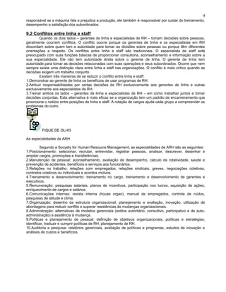 responsável se a máquina fala e prejudica a produção, ele também é responsável por cuidar do treinamento,
desempenho e satisfação dos subordinados.
9.2 Conflitos entre linha e staff
Quando os dois lados – gerentes de linha e especialistas de RH – tomam decisões sobre pessoas,
geralmente ocorrem conflitos. O conflito ocorre porque os gerentes de linha e os especialistas em RH
discordam sobre quem tem a autoridade para tomar as dicisões sobre pessoas ou porque têm diferentes
orientações a respeito. Os conflitos entre linha e staff são tradicionais. O especialista de staff está
preocupado com suas funções básicas de proporcionar consultoria, aconselhamento e informação sobre a
sua especialidade. Ele não tem autoridade direta sobre o gerente de linha. O gerente de linha tem
autoridade para tomar as decisões relacionadas com suas operações e seus subordinados. Ocorre que nem
sempre existe uma distinção clara entre linha e staff nas organizações. O conflito é mais crítico quando as
decisões exigem um trabalho conjunto.
Existem três maneiras de se reduzir o conflito entre linha e staff:
1.Demonstrar ao gerente de linha os benefícios de usar programas de RH.
2.Atribuir responsabilidades por certas decisões de RH exclusivamente aos gerentes de linha e outras
exclusivamente aos especialistas de RH.
3.Treinar ambos os lados – gerentes de linha e especialistas de RH – em como trabalhar juntos e tomar
decisões conjuntas. Esta alternativa é mais eficaz se a organização tem um padrão de encarreiramento que
proorciona o rodízio entre posições de linha e staff. A rotação de cargos ajuda cada grupo a compreender os
problemas do outro.
FIQUE DE OLHO
As especialidades da ARH
Segundo a Socyety for Human Resource Management, as especialidades de ARH são as seguintes:
1.Posicionamento: selecionar, recrutar, entrevistar, registrar pessoas, analisar, descrever, desenhar e
ampliar cargos, promoções e transferências.
2.Manutenção de pessoal: aconselhamento, avaliação de desempenho, cálculo de rotatividade, saúde e
prevenção de acidentes, benefícios e serviços aos funcionários.
3.Relações no trabalho: relações com empregados, relações sindicais, greves, negociações coletivas,
contratos coletivos ou individuais e acordos mútuos.
4.Treinamento e desenvolvimento: treinamento no cargo, treinamento e desenvolvimento de gerentes e
executivos.
5.Remuneração: pesquisas salariais, planos de incentivos, participação nos lucros, aquisição de ações,
enriquecimento de cargos e salários.
6.Comunicações internas: revista interna (house organ), manual de empregados, controle de ruídos,
pesquisas de atitude e clima.
7.Organização: desenho da estrutura organizacional, planejamento e avaliação, inovação, utilização de
abordagens para reduzir conflito e superar resistências às mudanças organizacionais.
8.Administração: alternativas de modelos gerenciais (estilos autoritário, consultivo, participativo e de auto-
administração) e assitência à mudança.
9.Políticas e planejamento de pessoal: definição de objetivos organizacionais, políticas e estratégias;
identificar, traduzir e cumprir políticas de RH; planejamento de RH.
10.Auditoria e pesquisa: relatórios gerenciais, avaliação de políticas e programas, estudos de inovação e
análises de custos e benefícios.
9
 