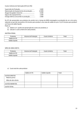 Custos Indiretos de Fabricação (CIF) (em R$)

Supervisão da Produção......................................    3.600
Depreciação de Equipamentos de produção........                12.000
Aluguel do galpão industrial................................    4.500
Seguro dos equipamentos...................................      1.500
Energia elétrica consumida na produção..............            2.400

Os CIF são apropriados aos produtos de acordo com o tempo de MOD empregada na produção de um e de outro,
sabendo-se que são necessários 18 minutos para produzir uma caixa de sabão em pó e 11,25 minutos para produzir
um frasco de sabão líquido.
Pede-se:
    a) Elabora um quadro de apropriação de custos aos produtos; e
    b) Calcular o custo unitário de cada produto.

MATÉRIA-PRIMA

         Produtos                     Volume de Produção                Custo Unitário           Total
       Sabão em Pó
       Sabão Líquido



MÃO-DE-OBRA DIRETA

         Produtos                     Volume de Produção                Custo Unitário           Total
       Sabão em Pó
       Sabão Líquido




    a) Custo total de cada produto:

                                        Sabão em Pó               Sabão Líquido          Total
CUSTOS DIRETOS
  Materia-prima
  Mão-de-obra direta

CUSTOS INDIRETOS
CUSTO TOTAL




                                                                                                           13
 