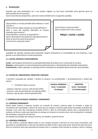 1- INTRODUÇÃO

Supondo que você pretendesse ter o seu próprio negócio, ou que fosse contratado como gerente geral ou
administrador de uma empresa.
Assim como diversos empresários, você com certeza também teria as seguintes questões:


                                                              A
Qual produto ou serviço prestado pela empresa é o mais
lucrativo ?
Pode-se eliminar algum produto ou serviço deficitário ?           Como formar o preço de venda?
Qual o custo dos produtos fabricados ou serviços                  Qual a relação entre custo e preço?
prestados pela empresa ?
Como identificar e eliminar os desperdícios ?                            PREÇO = CUSTO + LUCRO
Qual o desempenho (resultado) de cada departamento ?
Deve-se terceirizar parte do processo ?
Como formar o preço de venda ?




qualidade das decisões tomadas pelo empresário impacta diretamente na lucratividade de uma empresa, o que
garante a sua sobrevivência no meio empresarial.

1.1- CUSTOS, DESPESAS E INVESTIMENTOS

Custos: valores gastos diretamente na aquisição/elaboração do produto e/ou na execução de serviços.
Despesas: valores gastos na comercialização de produtos/serviços e administração das atividades empresariais.
Investimentos: valores aplicados na aquisição de bens utilizados nas atividades operacionais por vários períodos.



1.2- CUSTOS DE: MERCADORIAS, PRODUTOS E SERVIÇOS

• Controle e apuração por unidade. • Ganhar na compra e na produtividade. • Acompanhamento e análise dos
valores.

        Considerar todos os valores:                       EMPRESA COMERCIAL                 INDÚSTRIA
                                                             Custo = $ aquisição         Custo = $ produção
- Indústria: materiais, insumos, mão-de-obra (CPV);             ( $ estoque)             ( $ transformação)
- Comércio: valor de aquisição das mercadorias (CMV);
- Serviços: mão-de-obra, material aplicado (CSP).


2- CONTROLE DOS ESTOQUES: PERIÓDICO x PERMANENTE

2.1- CONTROLE PERMANENTE
Dentro deste sistema a empresa mantém um controle de maneira contínua sobre as entradas e saídas de
mercadorias (em quantidade e valores) de forma que em qualquer momento pode dispor da posição atualizada dos
estoques e do custo das mercadorias vendidas (C.M.V.), além de informações básicas para o planejamento de
compras, de forma a evitar que haja faltas no estoque ou compras em excesso, bem como acompanhar a evolução
dos resultados no decorrer do exercício.
Os métodos de avaliação dos estoques veremos, em detalhes, posteriormente.

2.2- CONTROLE PERIÓDICO
Por este sistema a empresa registra todas as suas compras durante o exercício em uma conta acumulativa, não
apurando ou contabilizando o custo das mercadorias vendidas (C.M.V.) após cada venda. No final de cada exercício é
feito um inventário físico para apuração do estoque final e, o estoque inicial somado às compras, menos o estoque
                                                                                                                 2
 