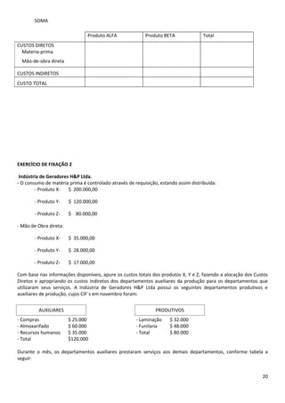 SOMA

                                Produto ALFA              Produto BETA               Total
CUSTOS DIRETOS
  Materia-prima
  Mão-de-obra direta

CUSTOS INDIRETOS
CUSTO TOTAL




EXERCÍCIO DE FIXAÇÃO 2

 Indústria de Geradores H&P Ltda.
- O consumo de matéria prima é controlado através de requisição, estando assim distribuída:
        - Produto X-   $ 200.000,00

       - Produto Y-     $ 120.000,00

       - Produto Z-     $ 80.000,00

- Mão de Obra direta:

       - Produto X-     $ 35.000,00

       - Produto Y-     $ 28.000,00

       - Produto Z-     $ 17.000,00

Com base nas informações disponíveis, apure os custos totais dos produtos X, Y e Z, fazendo a alocação dos Custos
Diretos e apropriando os custos indiretos dos departamentos auxiliares da produção para os departamentos que
utilizaram seus serviços. A Indústria de Geradores H&P Ltda possui os seguintes departamentos produtivos e
auxiliares de produção, cujos CIF´s em novembro foram:


         AUXILIARES                                            PRODUTIVOS
- Compras               $ 25.000                      - Laminação    $ 32.000
- Almoxarifado          $ 60.000                      - Funilaria    $ 48.000
- Recursos humanos      $ 35.000                      - Total        $ 80.000
- Total                 $120.000

Durante o mês, os departamentos auxiliares prestaram serviços aos demais departamentos, conforme tabela a
seguir:


                                                                                                              20
 