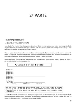2ª PARTE




4-CLASSIFICAÇÃO DOS CUSTOS
4.2-QUANTO AO VOLUME DE PRODUÇÃO

4.2.1- Custo Fixo - Custos Fixos são aqueles cujos valores são os mesmos qualquer que seja o volume e produção da
empresa. É o caso, por exemplo, do aluguel da fábrica. Este será cobrado pelo mesmo valor qualquer que seja o nível
de produção, inclusive no caso da fábrica nada produzir.

Observe que os Custos Fixos são fixos em relação ao volume de produção, mas podem variar de valor no decorrer do
tempo. O aluguel da fábrica, mesmo quando sofre reajuste em determinado mês, não deixa de ser considerado um
Custo Fixo, uma vez que terá o mesmo valor qualquer que seja a produção do mês.

Outros exemplos: Imposto Predial, Depreciação dos equipamentos (pelo método linear), Salários de vigias e
porteiros da fábrica, Prêmios de seguro, etc.




4.2.2- Custo Variável - Custos Variáveis são aqueles cujos valores se alteram em função do volume de produção da
empresa. Exemplo: matéria-prima consumida. Se não houver quantidade produzida, o Custo Variável será nulo. Os
Custos Variáveis aumentam à medida que aumenta a produção.
                                                                                                                23
 